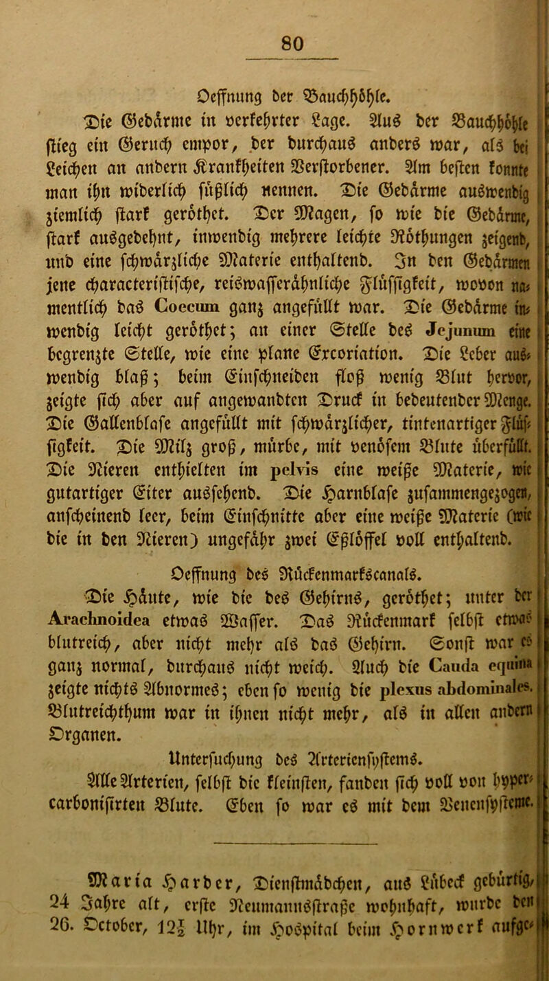 Oeffnung ber 53aucf^6^fc. ©ic ©ebdrntc tu oerfehrter 2age. Slug ber S3auc^^6^Ie flieg ein ©erttd; empor, ber burtfjaug anberö mar, al$ bei getreu an anbern ßranfyeiten SSerflorbetier. 21m beften fonnte matt thn miberlich fit ß lief) «ernten. £)t'e ©ebdrme augmettbtg } jtemltch ftarf gerottet. Ser 50?agen, fo tote bte ©ebdrme, ftarf auggebehnt, inmenbtg mehrere letzte D'iothungen jetgenb, itttb eine fcf?n?drjltd;e Materie enthaltend 3n bett ©ebdrtnen jette cftaractertfltfcfje, retötoafferdfmltcfte $Iüfftgfett, toooott na« mentlich bag Coeciun gan$ angefüllt mar. £te ©ebdrme ttu i mcnbtg leicht gerottet; an einer ©teile beg Jojumun eine begrenze ©teile, tote eine plane ©rcortation. X>ie Ccber au& menbt'g blaß; beim ©infchiteiben floß menig 531nt Iteröor, jeigte fiel; aber auf attgemattbten £rucf ttt bebeutenber 5Dlettge. X)ic ©allcttblafe angcfullt mit fcpmdrjlicf)er, tintenartiger ^tuf? figfeit. £)te 50111$ groß, mürbe, mit oenofem Sßlnte überfüllt. £)ic üJlteren enthielten int pelvis eine metße 5D?aterie, wie gutartiger ©iter augfeljenb. 2>te jjbarttblafe $ufammenge$ogett, anfcbeittenb leer, beim ©infehnitte aber eine metße Materie (rcic bie in ben Ocierett) ungefähr $mei ©ßloffel roll enthaltend Ocffnung bcö SKücFenmarlScanaB. 0te jpaute, mte bie beg ©efnrng, gerothet; unter ber Araclmoidea etmag 2Saffet\ 2>ag Olürfcnmarf felbft ettw* blutreich, aber nicht mehr alg bag ©ef)int. ©onft mar c-) gatt$ normal, burchattö nicht meid;. Qluch bie Cauda eqnma jetgte ntchtg Slbnornteg; eben fo menig bte plexus abdominales. 531ntretchthum mar ttt ihnen nicht mehr, alg in allen anbern Drganen. Untcrfud;ung beg 21rtcricnfi;ßcmg. Sille Slrterteit, felbft bie fleinflen, fattbett fich Poll oott h9Per* carbonifirteit 231utc. ©bett fo mar cg mit beut SSeucnfpßcnic. ?0?arta £arbcr, £tcn|tmdbchcn, auö Sübecf gcbürfig/|!i 24 3al;rc alt, erfte 9ieitmanttgßraßc mohnbaft, mürbe beul 26. Aerober, 121 tlhr/ im Jpogpital beim jpornmerf aufgc^l