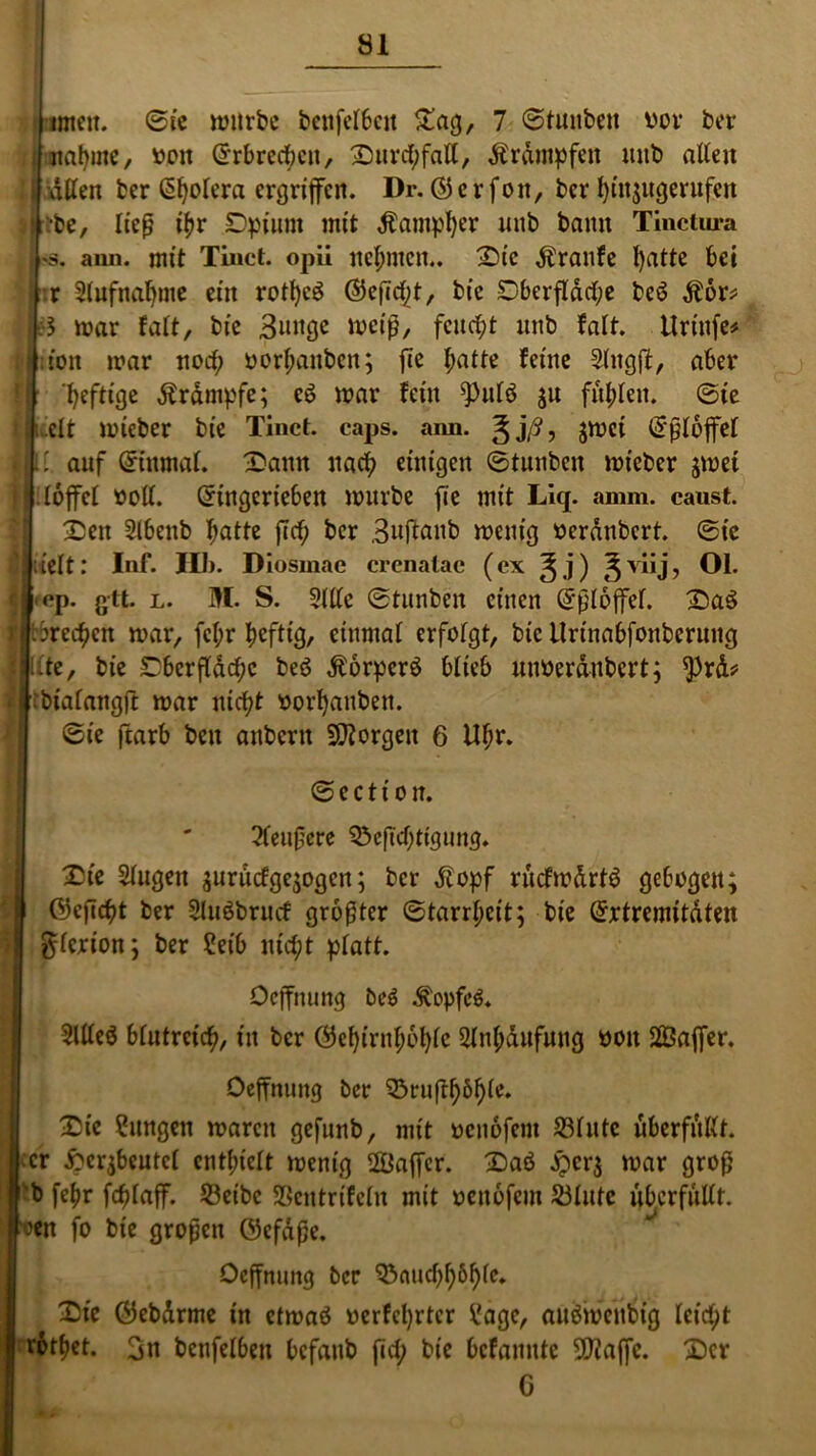 öl , tmeu. Bit würbe beufefbett £ag, 7 ©tunben vor ber naljme, von ©rbrccfycn, £)nrcf;fatt, Krämpfen mtb alten : j dtten ber ßfjolera ergriffen. Dr. (3 c r foit, ber l)in$ugerufen i| ’be, ließ if)r Dpiurn mit Äampfyer unb bann Tinctura 1*3. aun. mit Tinct. opii neunten.. 2)ie Traufe fyatte bei tr 2iufnaf)me ein rotfycg ©ej7cf;t, bie Dbcrfldcf;e bcö Äor* i:S mar fall, bie Bunge meiß, feucht unb falt. ttrinfe* ton mar noefy oorf;anben; fte batte feine Shtgff, aber 1| heftige Ärdmpfe; eö mar fein 9)utö ju fielen. ©ie I u'elt mieber bie Tinct. caps. ann. Jjß, jmei (2'ßtoffet l| i: auf ©inmat. 3>ann uaefy einigen ©tunben mieber $met fl Hoffe! »oft. Gringerieben mürbe fie mit Liq. amm. caust. £ett Slbenb batte ficf; ber Bujtanb menig verdnbert. ©ic Ijitelt: Inf. Hb. Diosmac crenatac (ex ^j) ^viij, Ol. d-cp. gtt. l. M. S. Sille ©tunben einen Grßloffef. £)a$ Hbbrec^en mar, fci;r fjeftig, einmal erfolgt, bie llrtnabfonbcrung lllte, bie Dbcrfldcbc beö Äorpcrö blieb uuverdubert; ^rd* * t bialangft mar nicht oorffattben. ©ie ftarb ben anbertt Jorgen 6 Ufm. © c c t i o it. 2teußcre Q^eftcbtigung. £ie Slugett juruefgejogen; ber Jtopf rucfmdrtö gebogen; h föeficbt ber Sluöbrncf größter ©tarrf;eit; bie Grrtremitdten gtcrion; ber Seib nicht platt. Oeffnung be$ $opfe$* SUIeö blutreich, in ber Öel){rnf;6l)ic Mjdufuug oott SQSajfer. Oeffnung ber 53ruff^6^ie. £ic langen maren gefunb, mit oenofent S31ittc überfüllt. ;cr ftcr$beutct enthielt menig 2Öaffer. £)aö .iperj mar groß rb fe^r fc^laff. 23eibc Sßcntrifelit mit oenofem Älute überfüllt, oen fo bie großen Gkfdße. Oeffnung ber 55aucf^6^fc. £)te Öebdrme tn etmaö oerfcl)rter Vage, auömeubig leicht rottet. 3n betreiben bcfaitb fid; bie befanute SDtaffc. £)cr C