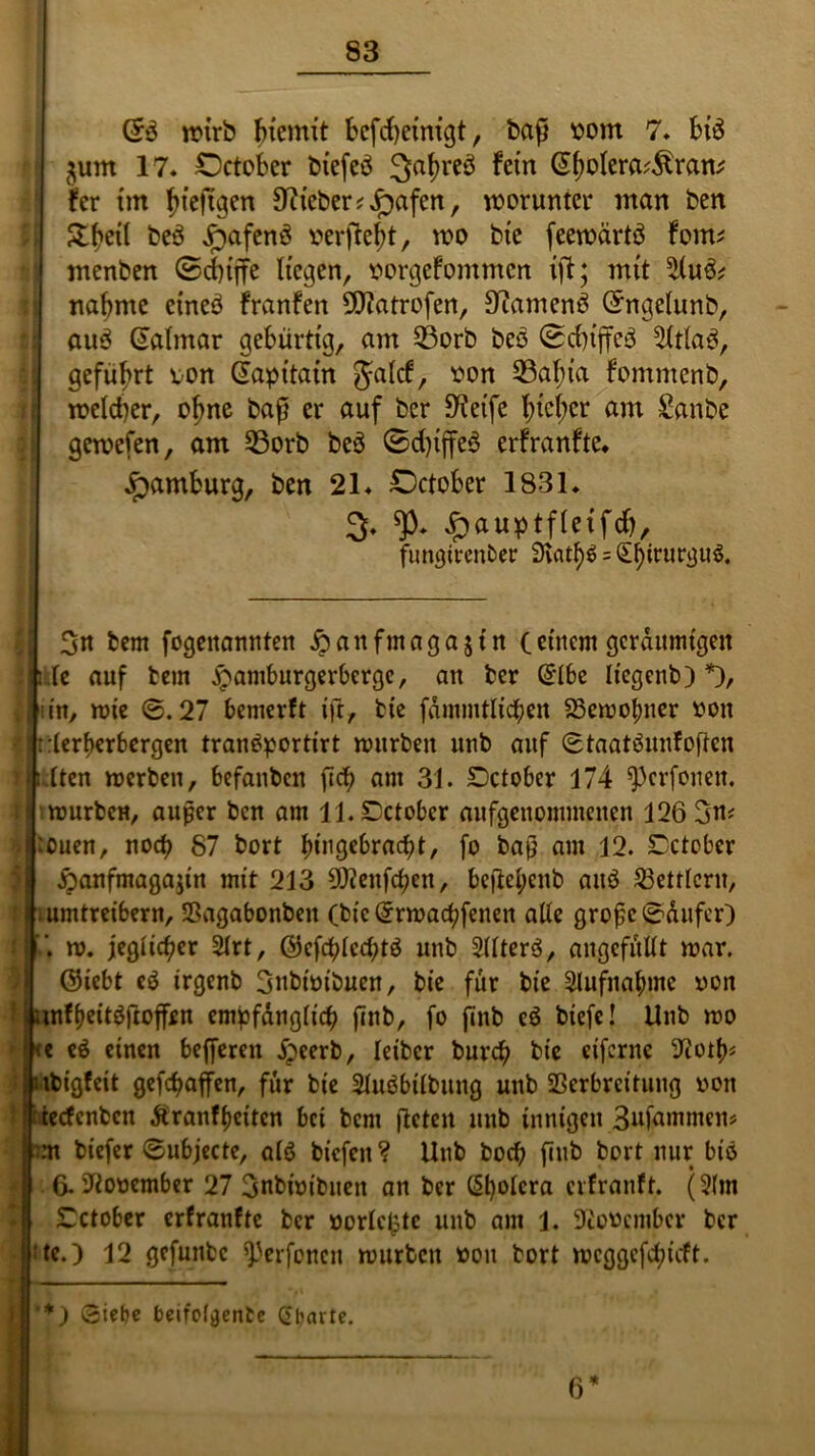 n?trb bicmit bcfd>eintgt, baft vom 7. bi$ ^um 17. £)ctober biefeö ^atyreö fern (Sjjolera^ran* fer tm bieftgen lieber ?^)afen, worunter man ben &bert beö £afen3 verfielt, wo bic feewärtä Fonts menben ©ebiffe liegen, vorgeFommcn ifi; mit 2(u& nähme etneö FranFen 9J?atrofen, S^amenö (ühtgelunb, au3 Cialmar gebürtig, am 33orb beö (Scb^iffc^ 5ltla$, geführt von (fapitain Jalcf, von 33al;ta fommenb, welcher, olme baß er auf ber Steife f;icl;er am £anbe gewefen, am 33orb beö ©d)tjfeö erfranfte. Hamburg, ben 21. October 1831. 3- «p. £auptfleifcf), fungirenber SHat^ = §birurgn$. 3n bem fogeitannten Äanfmagajtn (einem geräumigen ;h fc auf bem £amburgerbergc, an ber @1be licgenb) *), jjlniit/ wie @.27 bemerft ift, bie fdmmtlichen 23ewofmer von ':t:lerberbergen tran$portirt würben unb auf Staatäunfoften Multen werben, befanben fich am 31. Dctober 174 ^erfonett. Iiwurbcn, auper ben am ll.Dctobcr aufgenommenen 126 3m 'jjrouen, noch 87 bort l)ingebracf?t, fo baß am 12. Cctober ftanfmagajin mit 213 9)ienfcben, beftel;cnb aitö Bettlern, !. umtreibern, Sagabonben (bic(£rwachfenen alle große @ditfer) w. jeglicher 2lrt, ©efcblccßtö unb 2llter3, angcfüllt war. @icbt cd irgenb 3nbwibuen, bie für bie 2lufnal;mc non l i«tf&eit$ftoffjen empfänglich finb, fo jmb cd biefc! Unb wo <« cd einen befferen jpeerb, leiber bnrd) bie eiferne ^ot^ I ubigfeit geraffen, für bie 2Judbtlbung unb Verbreitung non teefenben ftranfheiten bei bem fteten unb innigen 3nfammen? biefer @ubjectc, ald biefen ? Unb hoch fiub bort nur bid * 6. November 27 3nbwibuen an ber C§t)olcra erfranft. (2(m 7 £ctober erfranfte ber votierte unb am 1. Diovcmbcr ber :te.) 12 gefunbe ^erfonen würben von bort weggefefneft. ‘*) Siebe beifoljjente Qbarte. 6*