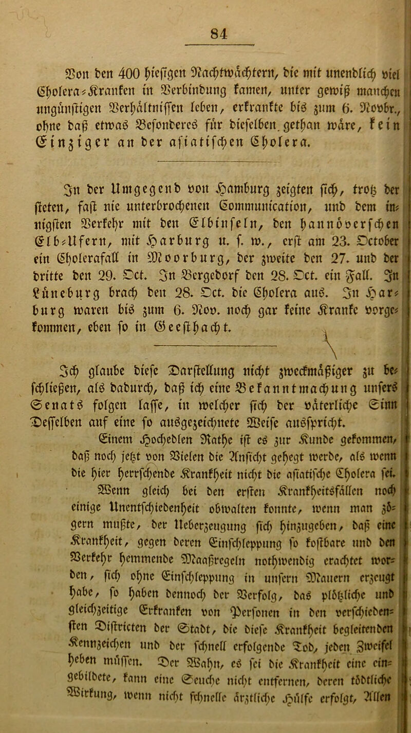 «Bon ben 400 h^ftgen Nachtwächtern, bie mit unenbtich otel <5$ofera*$ranfen in SSerbinbung famcit, unter gewiß maulen itngittifHgen SSerh&ttmffen leben, erfranfte btö jum 6. Noobr., ohne baß etwaö 23cfonbere3 für bicfelben. getfjait wäre, fein (Sinniger an ber afiattfehen (§t;otera. 3tt ber Umgegcitb oott Hamburg geigten fich, trofc ber fietett, faft nie unterbrochenen Sommunication, unb bem m itigjleit 23erfet)r mit beu SIbinfefn, beit b^nitooerfcheit ! @lb*Ufertt, mit Xparburg u. f. w., erft am 23. Setober j ein Sholerafall in Nüoorburg, ber srneite ben 27. unb ber I britte beu 29. Set. 3n 23ergcborf bett 28. Set. ein $att. 3n £üitebitrg brach beu 28. Set. bie ßhotera au6. 3» S>au bürg waren bi$ sunt 6. Noo. noch QM feilte Äranfc fcorge? fommen, eben fo in ©ecfihß^t. 3ch giaube biefe S)ar|Mttng nicht sweefntdfiger gu be* fchiteßen, als babnreh, ba$ ich eine 23 e Fan nt mach ung unfern ©enat$ folgen taffe, üt welcher (ich ber odterltche Sinn £)effclben auf eine fo auögcjeichuetc «XÖeifc auöfprtcht. Sittern Jpochebfen 9tat^c tft e$ gur Äunbe gefommen, ! bajt noch jefct oon 23iclctt bie 2fnftct)t gehegt werbe, a($ wenn bie h«cr ^crrfcf>cnbe Äran?h«it nicht bie afiatifche <Sf>ofcra fei. SBettn gleich bei ben erffen ^ranf^cit^fafien nod) einige ltnentfcf>iebcnf)eit obwalten fonnte, wenn man 36= gern taufte, ber Ucbcrscugung fich ^in^ugcOcn, bajt eine Trautheit, gegen bereit Sinfchteppung fo foftbare unb ben SSerfehr hemmcitbe SDtaafjrcgclit not^wettbig erachtet wor- ben, fich ohne Sinfchteppung in unfern Raitern erzeugt habe, fo haben bennod) ber Verfolg, ba$ plbljlichc unb gleichseitige Srfranfen von Qbcrfotten in ben verfchicben5 ften ©iftricten ber @tabt, bie biefe Trautheit begfeitenben |j Äennseichcn unb ber fd)nelt crfolgcnbe ^ob, jebett Zweifel heben mdffcit. CDer 5ßaf)n, cö fei bie ^ranfheit eine cin= gebilbete, fann eine 0eud)c nicht entfernen, bereu tbbtliche ! . SBirfuitg, wenn nicht fdmelle ärztliche J^itlfe erfolgt, ?lflen