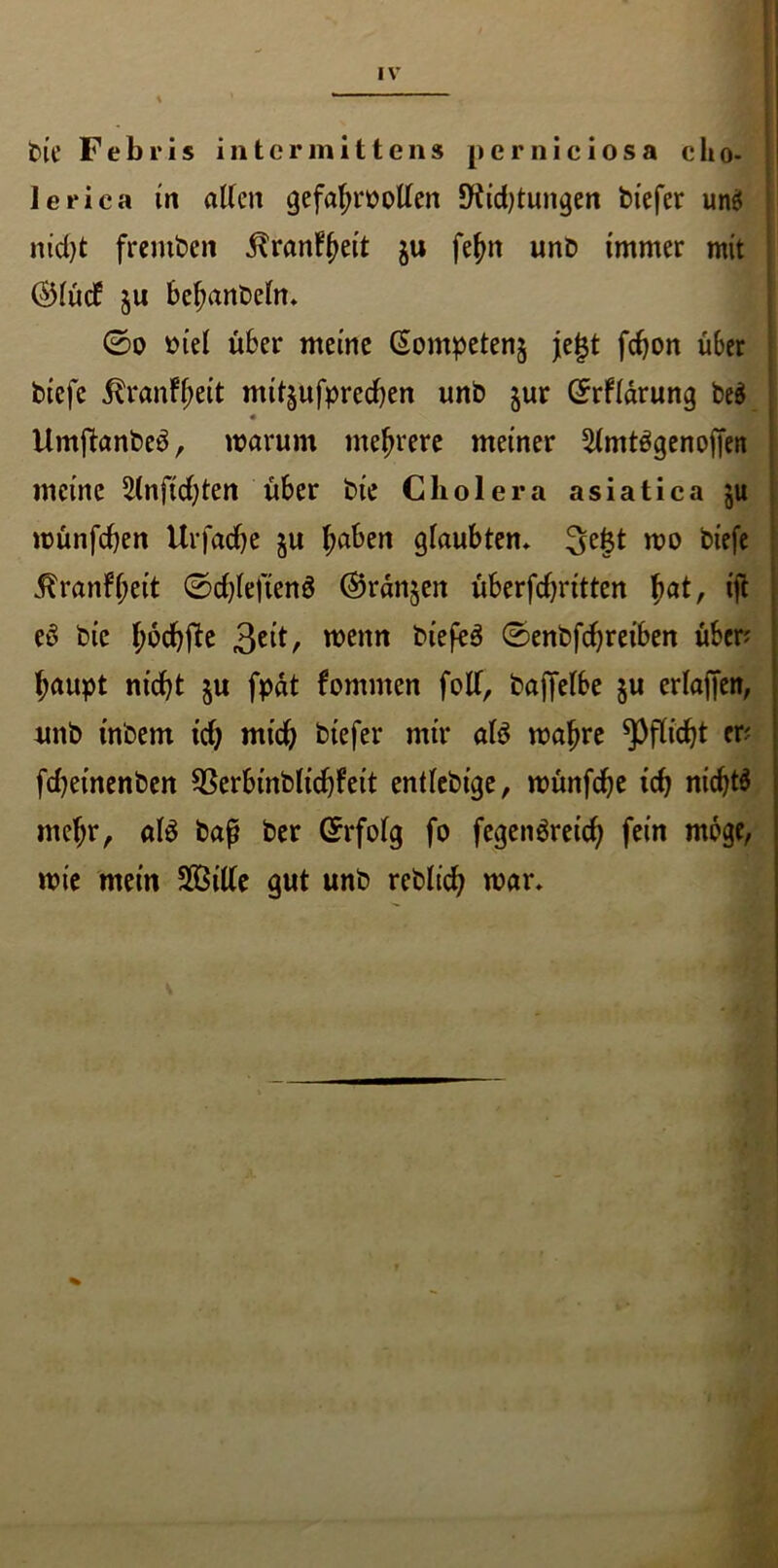 t>ie Febris intcrmitten» perniciosa clio- 1 I leriea in alten gefahrootlen *Kid)tungen biefer un$ nid)t fremben ^ranf^ett $u feint unb immer mit ©lüd: $u bcf;anbeln» 0o otel über meine (Sompeten$ je^t fefjon über biefc ^ranfjjeit mtt§ufpred)en unb jur örflarung be$ • I Umftanbeö, warum mehrere meiner 5(mt$genoffen meine 5(nftd;teri über bie Cholera asiatica ;u wünfeben Uv fad) e ju l;aben glaubten» 3e|t wo btefe ^ranfl;eit 0d)leften$ ©rangen überfd)ritten h<*C tjt eS bie hödjjte wenn biefeö 0enbfd)reiben üben baupt nicht $u fpät fommen foff, baflfelbe §u erlaffen, unb tnbem td) mid) btefer mir al$ wahre Pflicht er? fd)einenben 93erbt'nblid)feit entlebige, wünfcfye ich nichts mehr, al3 baß ber (Erfolg fo fegenöreid; fein möge, wie mein 2ßiüe gut unb reblid; war»