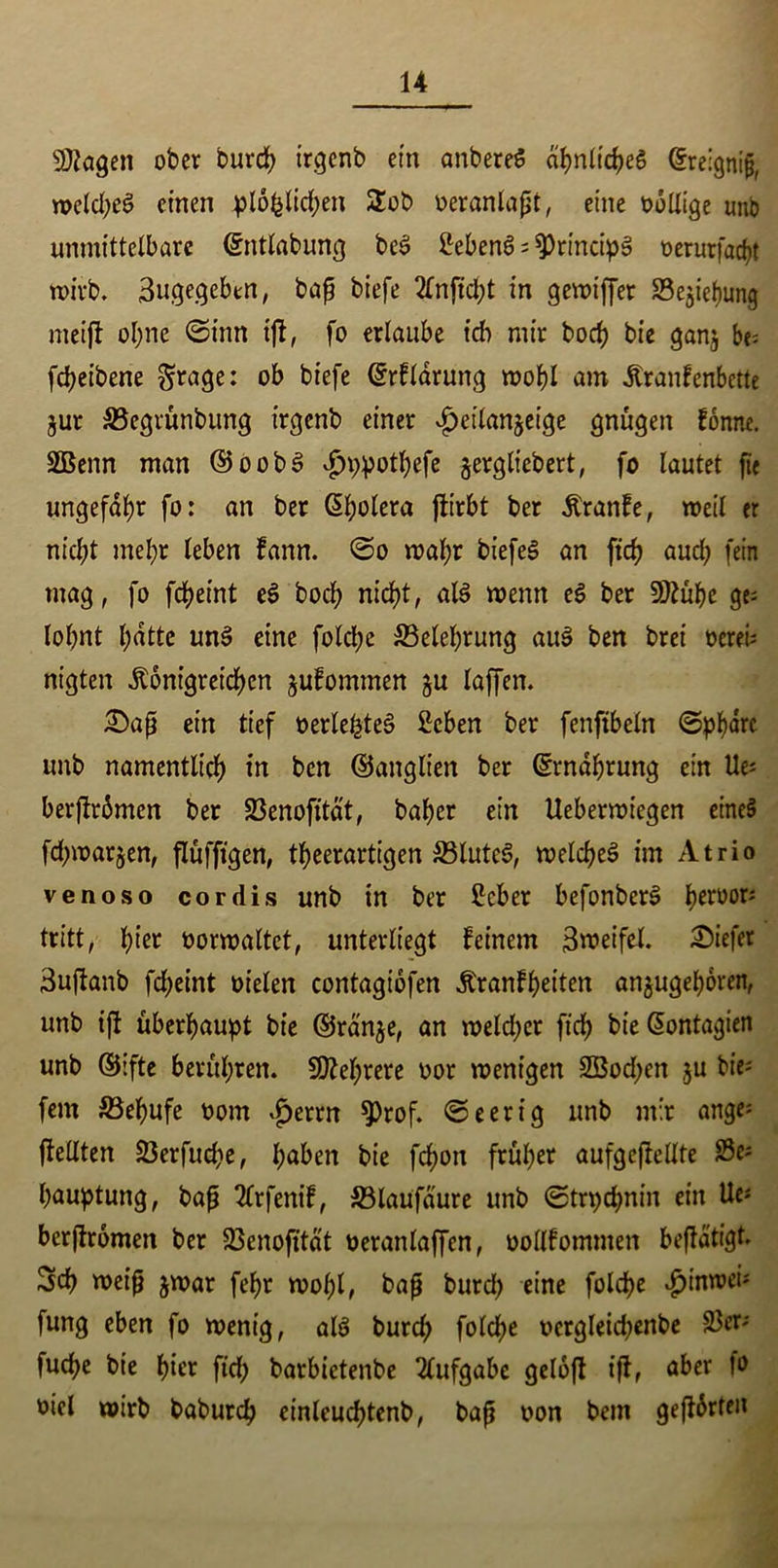 SDiagen ober burch irgenb ein anbereg ahnlicheg ©relgnijj, weld;eg einen plöfelichen 2ob oeranlapt, eine völlige unb unmittelbare ©ntlabung beg Meng ; SprincipS oerurfac^t wirb, 3ugegebtn, bap biefe 2tnftcl;t in gewiffer Se^iefjung metft ol;ne ©inn tjf, fo erlaube ich mir hoch bie ganj be; fdjeibene §rage: ob biefe ©rflarung wohl am Kranfenbette jur S3egrünbung irgenb einer £eilanjeige gnügen fonne. 2Benn man ©oobg v£>ppothefe ^ergliebert, fo lautet fie ungefähr fo: an ber Cholera flirbt ber Kranfe, weil er nicht mehr leben fann. ©o wahr biefeg an ftdj auch fein mag, fo fd>etnt eg hoch nie!)t, alg wenn eg ber 9ftühe ge; lohnt hatte ung eine folche ^Belehrung aug ben brei oerei; nigten Königreichen jufommen §u taffen. £)ap ein tief oerlehteg Men ber fenfibeln ©phärc unb namentlich in ben ©anglt'en ber Ernährung ein Ue; berjfrämcn ber 23enofttät, baher ein Ueberroiegen eineg fchmarjen, flüfftgen, theerartigen &3lutcg, weicheg im Atrio venoso cordis unb in ber Mer befonberg heruor; tritt, hier oorwaltct, unterliegt feinem 3roeifel. tiefer 3uftanb fcheint oielen contagiofen Kranfheiten an^ugehoren, unb ift überhaupt bie ©ranje, an welcher fich bie Giontagien unb ©ifte berühren. Mehrere oor wenigen SBochen ju bie; fern S3ehufe oom ijerrtt ^)rof. ©eerig unb mir ange; flellten 23erfud;e, höben bie fcf)on früher aufgejfeUte 83e; hauptung, bap 2frfenif, S3laufaure unb ©trpehnin ein Ue; berffromen ber 23 en ofttat oeranlaffcn, oollfommen betätigt. 3ch weip jwar fehr wohl, bap burd) eine folche «hinwei; fung eben fo wenig, alg burch folche ocrglekhenbe 23er; fuche bie hier ftch barbietenbe Aufgabe geloft ift, aber oiel wirb baburch einleuchtenb, bap oon bem geftörteit