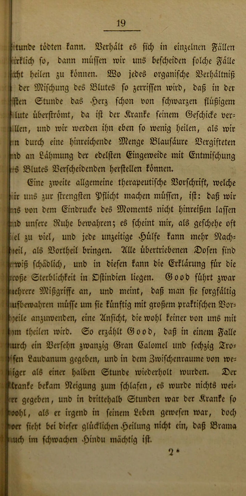 ■ tunbe tobten fann. Verhalt eS fid) in einzelnen fallen irftid) fo, bann muffen mir unS befd;eiben fold;e gatte debt beiten 511 fonnen. 2Bo jebeS organifebe Verbdltniß ber SÄifcbung beS VluteS fo griffen wirb, baß in ber jten ©tunbe baS ^erj fd;on oon fd;mar5ett flüßigem if. tute überfhromt, ba ißt ber Äranfe feinem ©efeßiefe oer= .tten, unb mir merben it;n eben fo menig feilen, als mir :n burd) eine bwreicbenbe Stenge Vtaufdure Vergifteten •ib an ßdbmung ber ebelßten ©ngemeibe mit ©ntmifebung S VluteS Verfcbeibenben bevftelten fonnen. <5tne gmeite attgemeine tberapeutifebe Vorfcbrift, metebe ir unS jur ßtrengßten Pflicht machen muffen, ift: baß mir iS oon bem ©inbruefe beS Moments nid;t l;inreipen taffen ab unfere Siube bemat;ren; eS febeint mir, atS gefd;et;e oft et gu üiel, unb jebe ungeitige $ütfe fann mehr S^acb- >eit, atS Vorteil bringen. 2(tte übertriebenen ÜDofen ftnb •miß febabtid;, unb in biefen fann bie ©rfldrung für bie coße ©terbtiebfeit in {Dftinbien liegen. ©00b führt gmar aebrere Mißgriffe an, unb meint, baß man ft'e forgfaltig ufbemabren müffe um fie fünftig mit großem praftifeben Vors ■jeile angumenben, eine 2tnfid;t, bie mobt feiner oon uns mit )m tbciten mirb. ©0 ergdßtt ©00b, baß in einem gatte :urcb ein 23erfef;n gmangig ©ran ©alomet unb fed;gig £ro* •fen Saubanum gegeben, unb in bem 3mifd)cnraume oon me; tger atS einer f>alben ©tunbe micbcrbolt mürben. 2>er Cranfe befam Neigung gum fdjtafen, eS mürbe nid;tS mei; er gegeben, unb in brittebatb ©tunben mar ber Äranfe fo 00bl, atS er irgenb in feinem fieben gemefen mar, bod; oer fiebt bei biefer glücfticben Leitung nicht ein, baß Vrarna tud) im fcbmacben .£)inbu mächtig ift. 2*