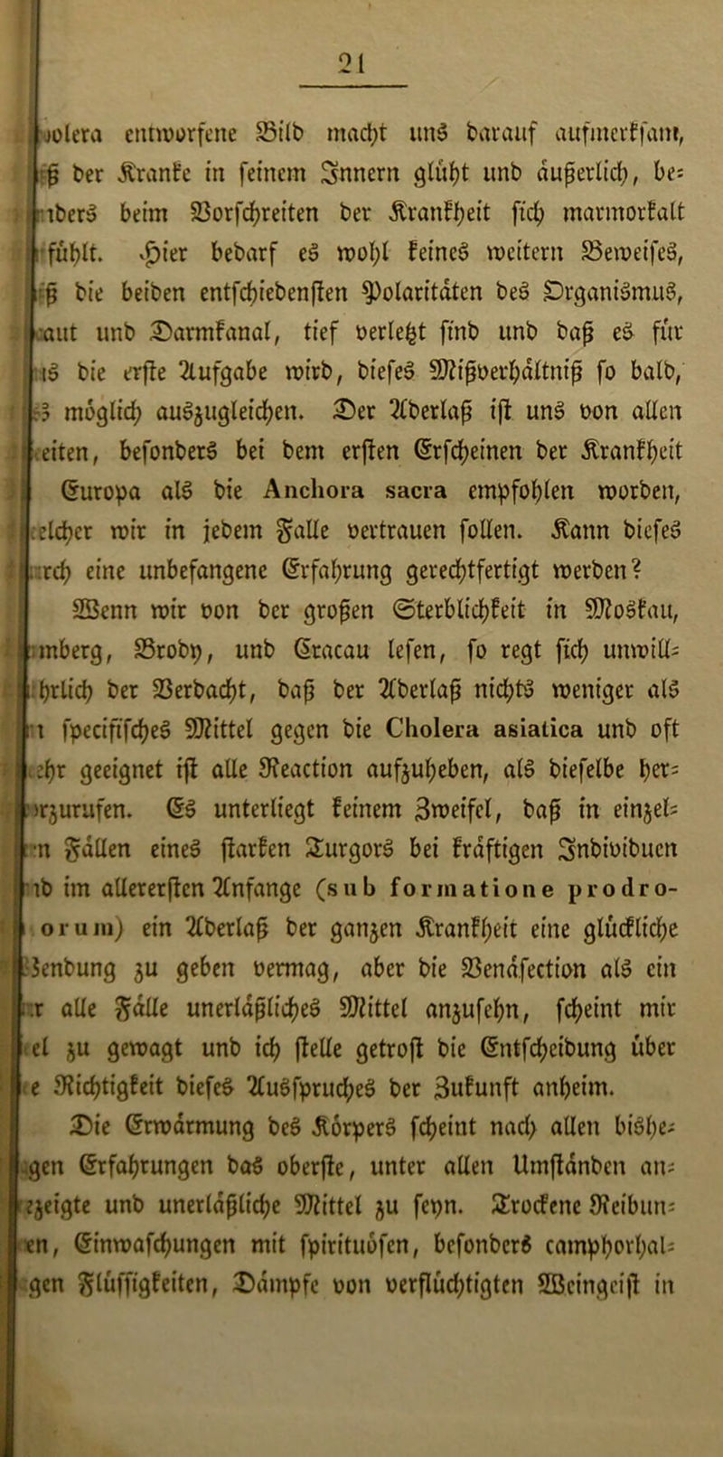 J t wlera entworfene 23t'lb macht un$ barauf aufmcrffam, p ber Äranfe in feinem Snncrn giltst unb auf erlief?, be= iberS beim 23orfcf>reiten ber Äranfheit fiel) marmorfalt fuf>lt. vfier bebarf eS wol;l feinet weitern S3eweife3, cp bie beiben entfchiebenflen Polaritäten be3 DrganBmiB, aut unb £>armfanal, tief oerlefct ftnb unb bap eS für B bie erfle Aufgabe wirb, biefeS SJtipoerhdltnip fo batb, moglicf? aug$ugletchen. £)er 2lberlap ip uns oon allen eiten, befonberS bei bem erflen Erfcheinen ber Äranfheit (Europa aB bie Anchora sacra empfohlen worben, sicher wir in jebem gälte oertrauen follen. Äann biefeS xd) eine unbefangene Erfahrung gerechtfertigt werben? S3enn wir oon ber gropen ©terblichfeit in SKoSfau, :mberg, SSrobp, unb Eracau lefen, fo regt fief? unwilk i.brlicb ber 23erbad)t, bap ber 2tberlap nichts weniger aB : t fpeciftfcf?eö Mittel gegen bie Cholera asiatica unb oft M zi)x geeignet ip alle SKeaction aufjuheben, als biefelbe f)ev? njurufen. ES unterliegt feinem 3weifel, bap in einjel; •n galten eines parfen SurgorS bei frdftigen Snbioibucn ib im allererftcn Anfänge (sub formatione prodro- oi-uin) ein 2lberlap ber ganzen Äranfheit eine glucfticl;e Jenbung $u geben oermag, aber bie 23enafection aB ein hr alle gdlle unerläßliches Mittel anjufehn, fcheint mir el ju gewagt unb ich pelle getroft bie Entfärbung über e Stichtigfeit biefeS 2luSfprucheS ber 3ufunft anheim. £5ie Erwarmung beS .StorperS fcheitit nach allen biStye* gen Erfahrungen ba$ oberpe, unter allen Umpdnben ans e^eigte unb unerldpliche Mittel ju fepn. £rocfene 9?eibun= en, Einwafchungen mit fpirituofen, befonberS camphorhah gen glüfftgfeiten, Kampfe oon oerflucf;tigten SOScingcip in