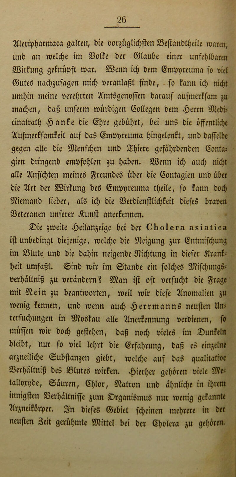 tflejripharmaca galten, bie oorgüglichjfen 23eftanbtheile waren, unb an welche im 23otFe ber ©taube einer unfehlbaren SBirFung geFnüpft war, SBenn id; bem ©mppreuma fo riet ©uteS nachgufagen mich oeranlaft ft'nbe, fo Fann id) nicht umhin meine oerehrten 2lmtSgenoffen barauf aufmerFfam gu machen, baß unferm würbigen Kollegen bem $errn S^ebi? cinalrath £anFe bie ©hre gebührt, bei unS bie öffentliche 2CufmerFfamFeit auf baS ©mppreuma pingelenFt, unb baffelbe gegen alte bie SDtenfchen unb Sbtere gefa'hrbenben ßonta; gien bringenb empfohlen gu höben. SBenn ich auch nicht alle 2lnftchten meines greunbeS über bie @ontagien unb über bie 2lrt ber SBirFung beS ©mppreuma theile, fo Fann hoch üftiemanb lieber, als ich bie 93erbienfllichFeit biefeS braoen Veteranen unferer Äunft anerFennen. £>ie gweite vfjeitangeige bei ber Cholera asiatica ift unbebingt biejenige, weldhe bie Neigung gur ©ntmifchung im S5lute. unb bie bahin neigenbe Dichtung in biefer ÄranF-' heit umfaßt. ©inb wir im ©tanbe ein foldjeS SttifchungS* oerhdltniß gu oerdnbern? 9)tan ift oft oerfucht bie $rage mit 91 ein gu beantworten, weit wir biefe Anomalien gu wenig Fennen, unb wenn auch $etrmannS neuflen Um terfudhungen in SDtoSFau alle 2lnerFennung oerbienen, fo muffen wir hoch geftehen, baß nod; oietcS im SunFeln bleibt, nur fo oiel lehrt bie Erfahrung, baß eS eingelnc argneilidje ©ubftangen gtebt, weldje auf baS qualitative 33erhattniß beS 35luteS wirFen. hierher gehören oiele 9fte* tallorpbc, ©duren, ($btor, Patron unb df)nlid;e in ihrem innigßen 23erhdltniffe gum Organismus nur wenig geFannte ?CrgneiFörper. Sn biefeS ©ebiet fchetnen mehrere in ber neuften Seit gerühmte Mittel bei ber ßholera gu gehören.