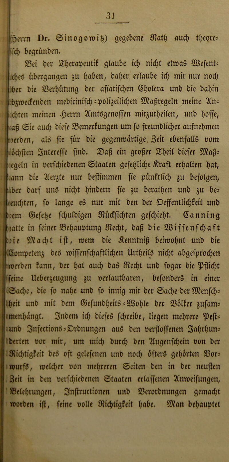 Iperrn Dr. Sinogowifc) gegebene 9?atl; aud; tl;covc= I iVd> begrünten. Sei ter SEfyerapeutif glaube ich nid>t etroa^ SBefent* .djeS übergangen ju J)aben, baber erlaube irf; mir nur noch .ber bie 33erbütung ber aftattfdf>cn Cholera unb bte bal;tn i bjwecfenben mebtcmtfcJ> = poltjetltc^en Maßregeln meine 2(n= . :d)ten meinen $errn 2lmt$genoffen mitjutbeilen, unb hoffe, | aß Sie auch tiefe Semerfungen um fo freunblicber aufnebmcn jnerben, als fie für bie gegenwärtige. 3ett ebenfalls» oom | od;fren Sntereffe ftnb. £)aß ein großer &beil tiefer cgeln in oerfcbiebenen Staaten gefehlid;e Äraft erbalten bat, ann bie 2(erjte nur bejtimmen fie pünftlicb ju befolgen, 1 über barf un$ nicht hintern fie ju beraten unb $u be= i eud;tcn, fo lange eS nur mit ben ber £)effent(id;feit unb J:jem ©efefee fcbulbigen Siücfficbten gefcbiebt. ©anning I jatte in feiner Sebauptung Stecht, baß bie SQBiffenfrfjaft j:)ie 2ftad;t ift, wem bie Äenntniß beiwobnt unb bie |t3ompeten$ beS wiffenfd?aftlid?en UrtbeilP nicht abgebrochen ! werben fann, ber fyat auch ba$ Stecht unb fogar bie Pflicht |'feine Ueberjeugung ju oerlautbaren, befonberS in einer ilSacbe, bie fo nabe unb fo innig mit ber Sache ber nttenfcb* ibeit unb mit bem ©efunbbeit3 = 2Boble ber Golfer jufam; ; menbangt. Snbem ich tiefes» fcbreibe, liegen mehrere 9)eff; unb 3nfection3;£>rbnungen aus» ben oerfloffenen 3al;rbun: berten oor mir, um mid; burcb ben 2lugenfcbein von ber Svicbtigfeit beS oft gelefcnen unb noch 6fter$ gehörten 33or= wurfS, welcher oon mehreren Seiten ben in ber neuften Beit in ben oerfcbiebcncn Staaten erlaffencn 2Tnweifungen, ^Belehrungen, Snffructionen unb 23erorbnungcn gemacht worben ijt, feine oolle Sticbtigfeit l;abe. 9J?an behauptet