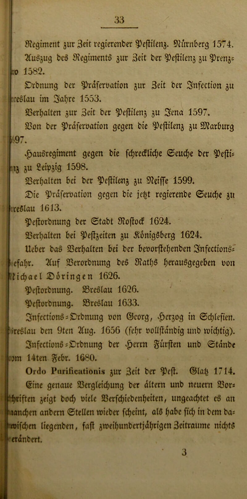 Regiment jur 3eit regtercnber Nürnberg 1574. ?CuSgug beS SiegimentS gur 3eit ber 9)ejlileng gu 9)reng= :o 1582. £)rbnung ber 9)raferoation gut Seit ber Snfection gu '.rceölau im Sabre 1553. Verhalten gur 3eit ber ^eflileng gu Sena 1597. 58on ber 9)rdjeroation gegen bie ^ejltleng gu Marburg > 97. £au3regiment gegen bie fcbrecflicbe ©eucbe ber $Pejli? Mg gu Seipgig 1598. Verhalten bei ber ^ejtfleng gu Sfteiffe 1599. £Me $>rdferoation gegen bie jefct regierenbe ©eucbe gu : rreSlau 1613. 9)ejlorbnung ber ©tabt 9?offacf 1624. Verhalten bei 9)ejlgeiten gu Königsberg 1624. Ueber baS Verhalten bei ber beoorjlebcnben SnfectionS; I efafyr. 2luf 23erorbnung beS 9?atb$ berauSgegeben oon Michael Moringen 1626. 9)ejfarbnung. SSreSlau 1626. 9>eftorbnung. S3re3lau 1633. SnfecttonS; Drbnung oon ©eorg, $crgog in ©cbleften. j:ireSIflu ben 9ten 2Cug. 1656 (febr oollflanbig unb wichtig). 3nfectionS;£)rbnung ber £crrn dürften unb ©tdnbe :3m 14ten Sehr. 1680. Ordo Purificutionis gut 3ett ber 9)cft. ©Iah 1714. ©ine genaue 23erglcicbung ber altern unb neuern 23ors Ihbriften geigt bocf; oiele 93erfd?icbcnf?eiten, ungeachtet c3 an lancben anbern ©teilen toiebcr fcbcint, als höbe fid; in bcm ba* roifrfjen liegcnben, faft groeibunbertjdbrigcn 3citraumc nichts £ eranbert. 3