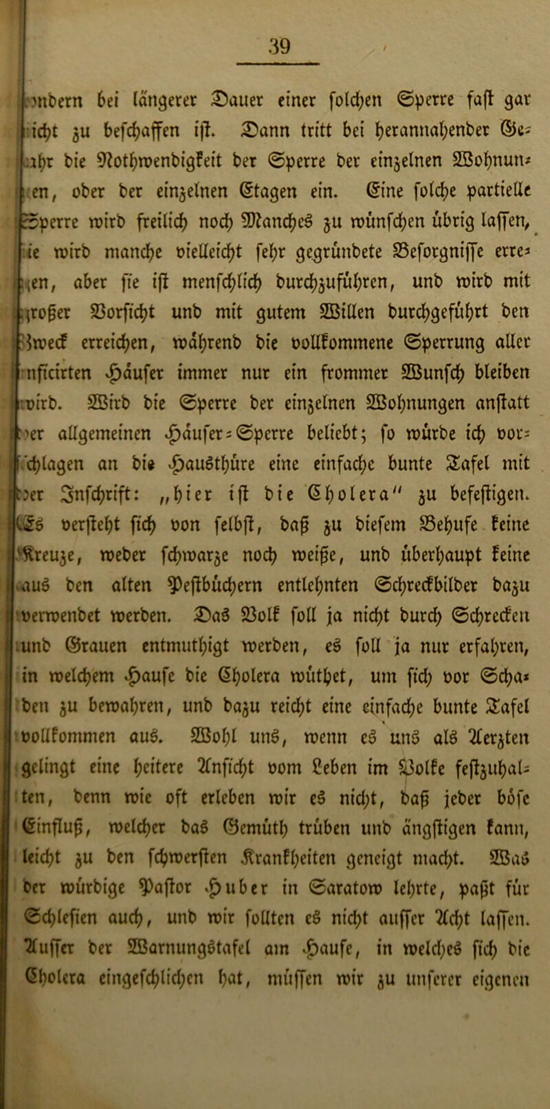 mnbern bei längerer Malier einer folgen sperre faft gar i id?t ju befc^affen ijt. £ann tritt bei herannahenber ©^ : tht bie 9Zotb>rc>enbigfeit ber Sperre ber einzelnen Söohnun* r en, ober ber einzelnen (Stagen ein. (Sine folche partielle '.sperre wirb freilich noch Manches ju münfchen übrig laffen^ ie wirb manche üielleicht fel;r gegrünbete SSefotgniffe errc* fiien, aber fte ijt menfchlich burchjuführen, unb mirb mit großer 23orficht unb mit gutem SBillen burchgeführt beit jBmecf erreichen, mährenb bie oollfommene (Sperrung aller mfteirten Raufer immer nur ein frommer SBunfch bleiben mirb. SBirb bie Sperre ber emgelnen SBohnungen anftatt per allgemeinen Raufer = Sperre beliebt; fo mürbe ich &or* •p chlagen an bi« £au6thüre eine einfache bunte Safel mit iper Snfchrift: „hier tfl bie ßholera ju befeftigen. ISS oerjteht fich fcon felbft, baß ju biefem S3ehufe feine rtreuje, meber fchmarje noch meiße, unb überhaupt feine au$ ben alten ^Peftbuchern entlehnten Scl;recfbilber ba^u jmermenbet merben. £)a3 23olf foll ja nicht burdf) Schrecfen unb ©rauen entmutigt merben, eS foll ja nur erfahren, in melchem £aufe bie (Sholera muthet, um ftd; oor Scha* ben $u bemalten, unb baju reicht eine einfache bunte Safcl tbollfommen aus. SBohl unS, menn eS unS als TTer^ten gelingt eine heitere 2lnfid)t oom Beben im &3olfe fcftguhal- ten, benn mie oft erleben mir eS nid;t, baß jeher bofe (Sinfluß, melchcr baS ©cmütb trüben unb ängfligen fann, leicht ju ben fchmerften jtranfheiten geneigt mad>t. 2öa$ ber murbige 9)aftor *£>uber in Saratom lehrte, paßt für Sd;lefien auch, unb mir füllten cS nid;t auffer 2ld;t laffen. Puffer ber SBarnungStafel am $aufe, in melcheS fich fcie <5l)oUra eingefchlid;en hat, muffen mir ju unferer eigenen