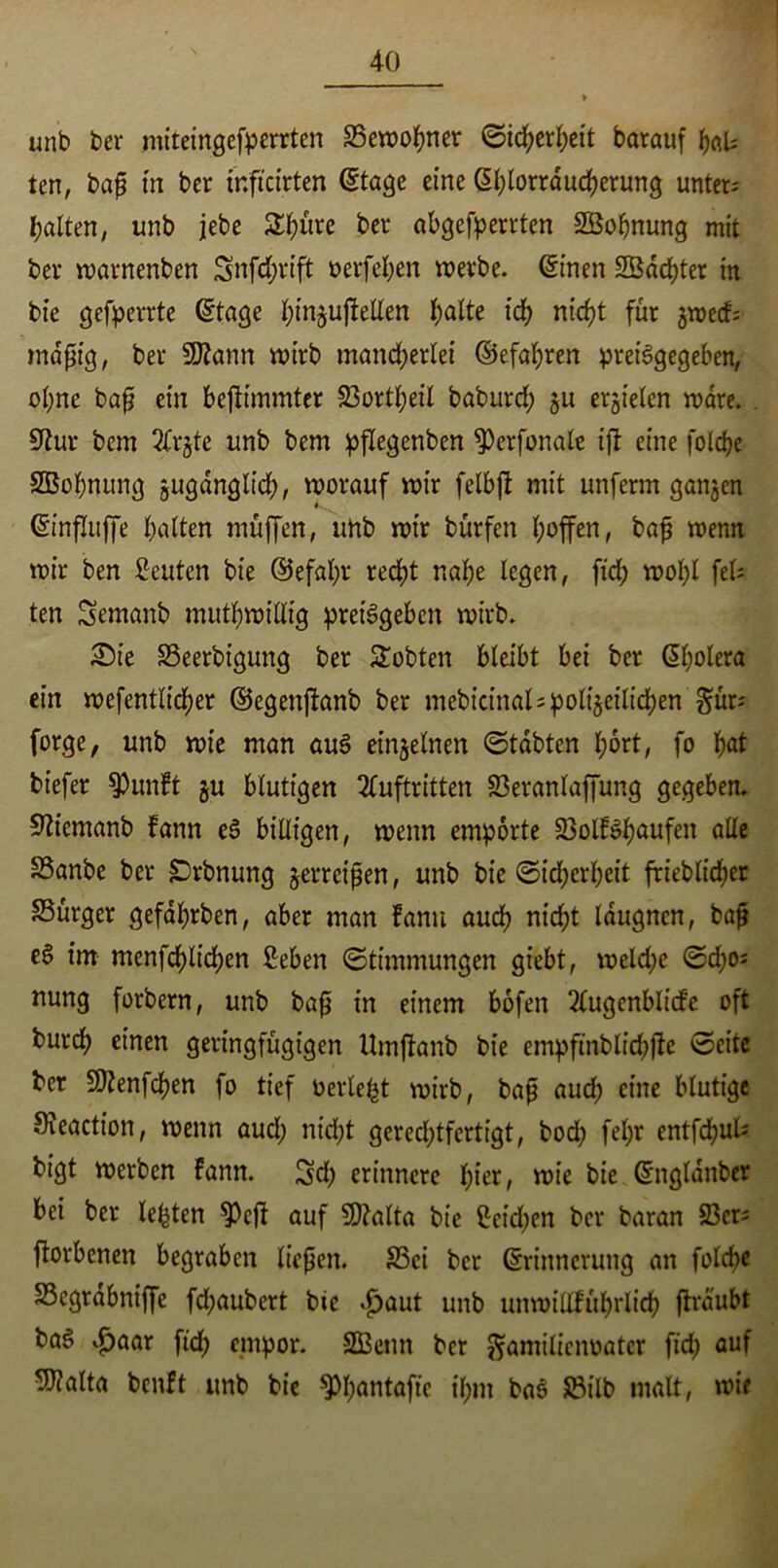 unb ber miteingef^errten Vewohner Sicherheit barauf hals ten, bap in ber tnftcirten ©tage eine ©hlorraucherung unters galten, unb jebe 24)üre ber abgefperrtcn SBohnung mit ber warnenben Snfdjrtft t>erfel;en werbe, ©inen SBachter in bie gefperrte ©tage hinguftellen fyalte fd> nicht für jwecfs mdpig, ber 9ftann wirb mancherlei ©efahren preisgegeben, ohne bap ein befiimmter Vortheil baburd; ju erzielen wäre. 9tur bem 3frjte unb bem pflegenben ^Perfonale ijt eine folche SBohnung zugänglich, worauf wir felbft mit unferm ganzen ©influffe halten muffen, unb wir bürfen I;offen, bap wenn wir ben Leuten bie (Gefahr recht nahe legen, fid; wohl fei; ten Semanb mutwillig preisgeben wirb. Sie SSeerbigung ber lobten bleibt bei ber ©holera ein wefentlid;er ©egenjfonb ber mebict’nal; polizeilichen §ür; forge, unb wie man auS einzelnen ©tdbten hört, fo h<*t tiefer $Punft §u blutigen Auftritten Veranlagung gegeben. Sftiemanb fann eS billigen, wenn empörte VolfShuufeit alle S3anbe ber SDrbnung jerrcipen, unb bie ©Sicherheit frieblidjer SSurger gefdhrben, aber man fann auch nicht Idugncn, bap e§ im menfchlid;en 2eben (Stimmungen giebt, weld;e ©d;o; nung forbern, unb bap in einem bofen Augenblicke oft burch einen geringfügigen Umftanb bie empftnblichfte ©eite ber Vtenfchen fo tief oerle^t wirb, bap and) eine blutige 9ieaction, wenn aud; nicht gerechtfertigt, bod; fel;r entfdjuU bigt werben fann. Sch erinnere fyiet, wie bie ©ngldnber bei ber lebten ^Pefi auf Vtalta bie ßeid;en ber baran Vers ftorbenen begraben liepen. S5ci bet ©rinncrung an folcbe Vcgrdbniffe fd;aubert bie ^aut unb unwillführlich ftrdubt baS fid; empor. SGBenn ber ^amiliciwatcr ftd) auf ^alta benft unb bie $Ph°ntafte ihm baS Vilb matt, wie