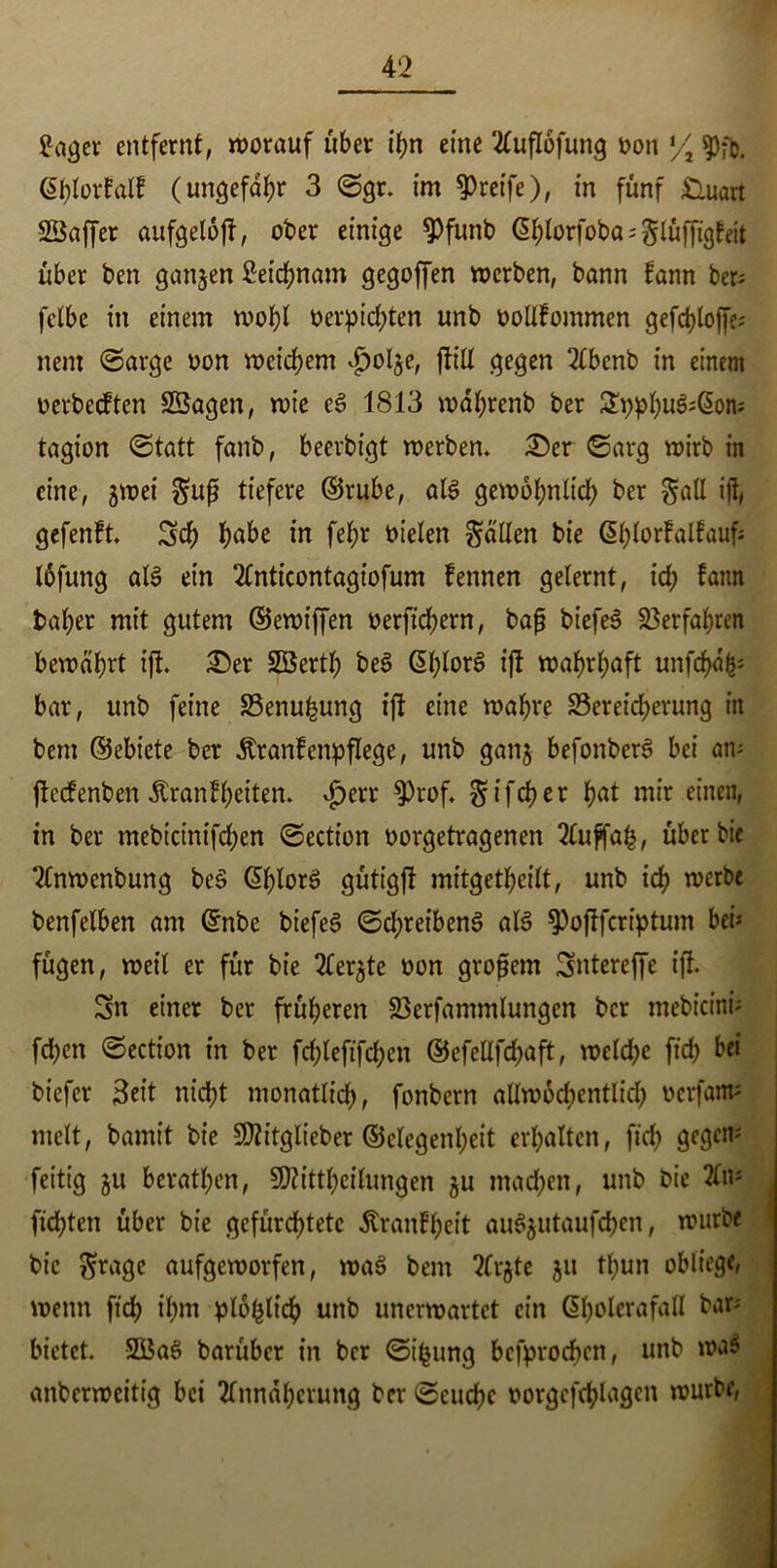 £ager entfernt, worauf über ihn eine Auflofung oon % ßhlorfalf (ungefähr 3 ©gr. im greife), in fünf £iuart SSaffer aufgeloft, ober einige 9)funt> ßhlorfoba^lüffigfeit über ben ganzen Setcfynam gegoffen werben, bann fann ber- fclbe in einem wohl oerpichten unb oollfommen gefchloffe; nern ©arge oon weichem $ol$e, füll gegen Abenb in einem oerbecften Sßagen, wie eg 1813 wdbrenb ber £pphu3*ßon; tagion ©tatt fanb, beerbigt werben. 3)er ©arg wirb in eine, gwei §uß tiefere ©rube, alg gewöhnlich ber galt ift, gefenft. Sch h^be in fel;r bieten fallen bie ©hlortalfaufj Ibfung alg ein Anticontagiofum tennen gelernt, ich fann baher mit gutem ©ewt'ffen oerftchern, bafj btefeS Verfahren bewahrt ift. £)er SBerth beg @hlor8 ift wahrhaft unfchafc* bar, unb feine 33enufeung ift eine wahre Bereicherung in bem ©ebiete ber «ftranfenpflege, unb gang befonberg bei an- ftecfenben Äranfheiten. $err $Prof. ^ i fct? c r hat mir einen, in ber mebicinifchen ©ection oorgetragenen Auffah, über bie Anwcnbung beg (ühlorg gütigft mitgetheilt, unb ich werbe benfelben am ©nbe biefeg ©chreibeng alg ^Poftfcriptum bei* fügen, weil er für bie Aergte oon großem Sntereffe ift. Sn einer ber früheren 23crfammlungen ber mebicini* fchen ©ection in ber fchleftfd?en ©efeltfchaft, welche ftch bei biefer Seit nicht monatlich, fonbern allwöchentlich ocrfam* melt, bamit bie Sttitglieber ©elegenheit erhalten, ftch gegen* fettig gu berathen, SKitthcilungen gu machen, unb bie An* flehten über bie gefürchtete Trautheit auggutaufchen, würbe bie $rage aufgeworfen, wag bem Argte gu thun obliege, wenn ftch ihm plbfclich unb unerwartet ein ©bolerafaH bar* bietet. 2Bag barüber in ber ©t’hung bcfprochen, unb wag anberweitig bei Annäherung ber ©euchc oorgcfchlagcn würbe,