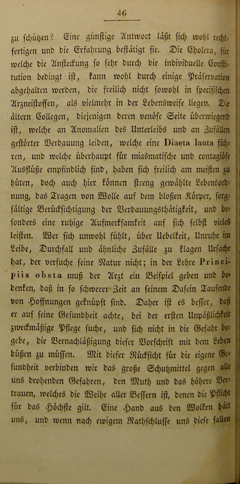 40 ja fchüfcen? @inc günfiige Antwort ld(?t ftd; wol;( rec^f, fertigen unb bt’e ©rfal;rung betätigt fie. £>ie ©polera, für welche bte 2Cnjtetfung fo fef;i* burd; bie tnbtütbuelle ßonjfi-- tutton bebtngt tjf, fann wol;l burd) einige 9)räjerüatton abgehalten werben, bie freitief) nicf;t fowopl in fpecift'fchen ^fr^neijfoffen, als t>iefmef;r in ber £ebenSweife liegen. Sie altern Kollegen, biejenigen beren oenofe ©eite überwtegenb tjf, welche an Anomalien beS Unterleibs unb an 3ufällen gejforter S3erbauung leiben, welche eine Diaeta lauta füf); ren, unb welche überhaupt für mtaSmatifche unb contagiofe Ausflüße empfinbltch ftnb, haben ftd; freilich am meinen ju hüten, bod; auch h^r finnen flreng gewählte SebenSork nung, baS fragen oon SBolle auf bem blojfen Körper, forg; faltige Serüifftchtigung ber SerbauungSthdtigfeit, unb be* fonberS eine ruhige 2(ufmerfjdmfeit auf ftch fclbjf oicleS letffen. 2Ber ftd; unwohl fühlt, über Uebelfeit, Unruhe tut Setbe, Surchfall unb dl;nlid;e 3ufalle gu flagen Urfache l;at, ber oerfud;e feine Sftatur nicht; in ber £ehre Princi- piis obsta mujj ber 2frgt ein Seifpiel geben unb be< benfen, bajj in fo fcl;werer Seit an feinem Safctn 2aufcnbe j oon Hoffnungen gefnüpft ftnb. Sal;er tjf eS beffer, bajj er auf feine ©efunbpeit ad;te, bet ber erjfett Unpäßlichst flWecfmdpige pflege fud;e, unb ftd; nicht in bie ©efal;r be; gebe, bie 33ernad)ldfHgung biefer 23orfd;rift mit bem ^eben büfjen ju müffen. 9Rit biefer 9?üdftd;t für bie eigene ®e* | funbheit oerbinben wir baS große ©djuhmittel gegen alle uns brol;enben ©efapren, ben SDhitl; unb baS ^6f>crc 25er* trauen, weld;eS bie 2Beil;c aller Seffent tjf, benett bte ^flieht für baS Hod;ffe gilt, ©ine £anb aus ben SBolfcn hält uns, unb wenn nad; ewigem 9?atl;fchlujfe unS tiefe fallen