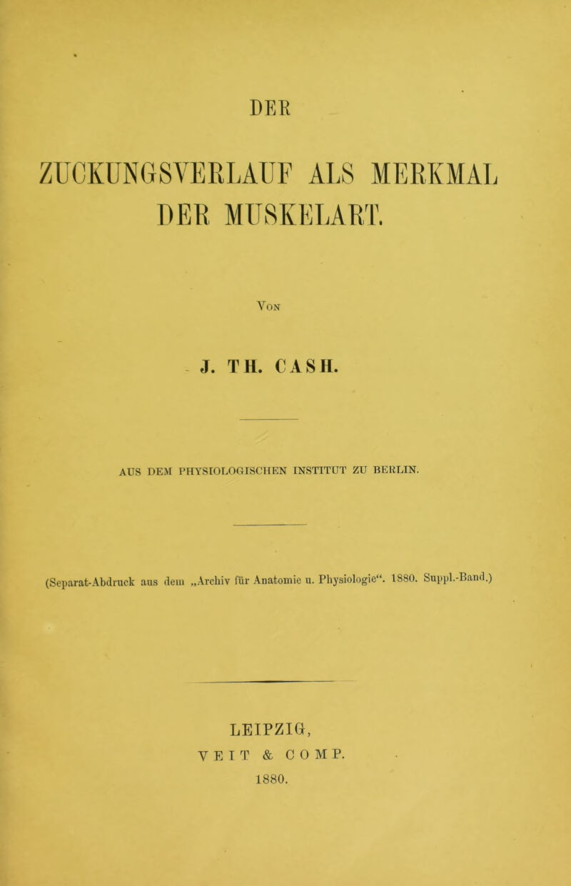 DER ZUCKUNGSVERLAUF ALS MERKMAL DER MUSKELART. Von J. TH. CASH. AUS DEM PHYSIOLOGISCHEN INSTITUT ZU BERLIN. (Separat-Abdruck aus dem „Archiv für Anatomie u. Physiologie“. 1880. Suppl.-Band.) LEIPZIG, VEIT & COMP. 1880.