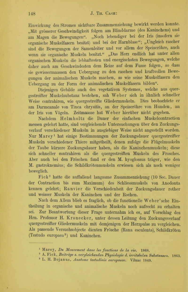 Einwirkung des Stromes sichtbare Zusammenziehung bewirkt werden konnte. „Mit grösserer Geschwindigkeit folgen am Blinddärme (des Kaninchens) und am Magen die Bewegungen“. „Noch lebendiger bei der Iris (insofern sie organische Muskelfasern besitzt) und bei der Harnblase“; „Ungleich rascher sind die Bewegungen der Samenleiter und vor allem der Speiseröhre, auch wenn sie organische Muskeln besitzt.“ „Das Herz endlich hat unter allen organischen Muskeln die lebhaftesten und energischsten Bewegungen, welche daher auch am Geschwindesten dem Reize auf dem Fusse folgen, so dass sie gewissermaassen den Uebergang zu den raschen und kraftvollen Bewe- gungen der animalischen Muskeln machen, so wie seine Muskelfasern den Uebergang zu der Form der animalischen Muskelfasern bilden“. Diejenigen Gebilde auch des vegetativen Systemes, welche aus quer- gestreifter Muskelsubstanz bestehen, sah Weber sich in ähnlich schneller Weise contrahiren, wie quergestreifte Gliedermuskeln. Dies beobachtete er am Darmcanale von Tinea chrysitis, an der Speiseröhre von Hunden, an der Iris von Vögeln. Zeitmaasse hat Weber hierüber nicht gegeben. Nachdem Helmholtz die Dauer der einfachen Muskelcontraction messen gelehrt hatte, sind vergleichende Untersuchungen über den Zuckungs- verlauf verschiedener Muskeln in ausgiebiger Weise nicht angestellt worden. Nur Marey1 hat einige Bestimmungen der Zuckungsdauer quergestreifter Muskeln verschiedener Thiere mitgetheilt, denen zufolge die Flügelmuskeln der Taube kürzere Zuckungsdauer haben, als die Kaninchenmuskeln; diese sich schneller contrahiren als die quergestreiften Muskeln des Frosches. Aber auch bei den Fröschen fand er den M. hyoglossus träger, wie den M. gastroknemius; die Schildkrötenmuskeln erwiesen sich als noch weniger beweglich. Fick2 hatte die auffallend langsame Zusammenziehung (10 Sec. Dauer der Contraction bis zum Maximum) des Schliessmuskels von Anodonta kennen gelehrt; Ranvier die Verschiedenheit der Zuckungsdauer rother und weisser Muskeln der Kaninchen und der Rochen. Nach dem Allem blieb es fraglich, ob die functionelle Web er’sehe Ein- theilung in organische und animalische Muskeln noch aufrecht zu erhalten sei. Zur Beantwortung dieser Frage unternahm ich es, auf Vorschlag des Hrn. Professor H. Kronecker, unter dessen Leitung den Zuckungsverlauf quergestreifter Gliedermuskeln mit demjenigen der Herzpulse zu vergleichen. Als passende Versuchsobjecte dienten Frösche (Rana esculenta), Schildkröten (Testudo europaea3) und Kaninchen. 1 Marey, Du Mouvement da/ns les fonctions de la vie. 1868. A. Fick, Beiträge z. vergleichenden Physiologie d. irritabelen Substanzen. 1863. 3 L. H. Bojanus, Anatome testudinis europaeae. Vilnae 1849.