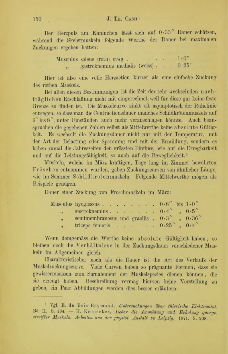 Der Herzpuls am Kaninchen lässt sich auf 0*33 Dauer schätzen, während die Skeletmuskeln folgende Werthe der Dauer bei maximalen Zuckungen ergeben hatten: Musculus soleus (roth) etwa 1*0 „ gastroknemius medialis (weiss) . . . 0-25 Hier ist also eine volle Herzaction kürzer als eine einfache Zuckung des rothen Muskels. Bei allen diesen Bestimmungen ist die Zeit der sehr wechselnden nach- träglichen Erschlaffung nicht mit eingerechnet, weil für diese gar keine feste Grenze zu finden ist. Die Muskelcurve sinkt oft asymptotisch der Ruhelinie entgegen, so dass man die Contractionsdauer manches Schildkrötenmuskels auf 6 bis 8, unter Umständen auch mehr veranschlagen könnte. Auch bean- spruchen die gegebenen Zahlen seihst als Mittelwerthe keine absolute Gültig- keit. Es wechselt die Zuckungsdauer nicht nur mit der Temperatur, mit der Art der Belastung oder Spannung und mit der Ermüdung, sondern es haben zumal die Jahreszeiten den grössten Einfluss, wie auf die Erregbarkeit und auf die Leistungsfähigkeit, so auch auf die Beweglichkeit.1 Muskeln, welche im März kräftigen, Tage lang im Zimmer bewahrten Fröschen entnommen wurden, gaben Zuckungscurven von ähnlicher Länge, wie im Sommer Schildkrötenmuskeln. Folgende Mittelwerthe mögen als Beispiele genügen. Dauer einer Zuckung von Froschmuskeln im März: Musculus hyoglossus 0*8'' bis 1*0 „ gastroknemius 0*4 „ 0-5 „ semimembranosus und gracilis . 0*3 „ 0*36” „ triceps femoris 0«25 „ 0*4 Wenn demgemäss die Werthe keine absolute Gültigkeit haben, so bleiben doch die Verhältnisse in der Zuckungsdauer verschiedener Mus- keln im Allgemeinen gleich. Charakteristischer noch als die Dauer ist die Art des Verlaufs der Muskelzuckungscurve. Viele Curven haben so prägnante Formen, dass sie gewissennaassen zum Signalement der Muskelspecies dienen können, die sie erzeugt haben. Beschreibung vermag hiervon keine Vorstellung zu gehen, ein Paar Abbildungen werden dies besser erläutern. 1 Vgl- E. du Bois-Reymond, Untersuchungen über thierische Elektricität. Bd. II. S. 164. — H. Kronecker, Ueber die Ermüdung und Erholung querge- streifter Muskeln. Arbeiten aus der physiol. Anstalt zu Leipzig. 1871. S. 208.