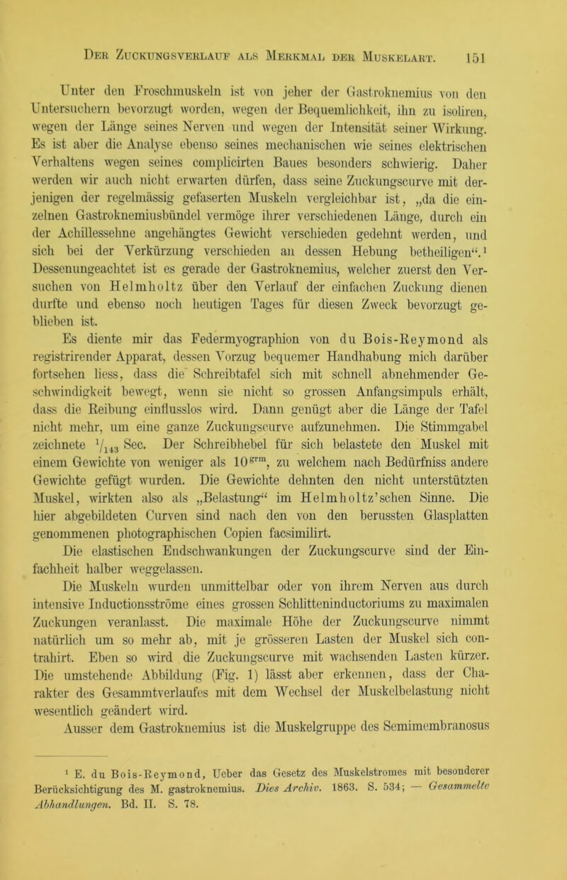 Unter den Froschmuskeln ist von jeher der Gastroknemius von den Untersuchern bevorzugt worden, wegen der Bequemlichkeit, ihn zu isoliren, wegen der Länge seines Nerven und wegen der Intensität seiner Wirkung. Es ist aber die Analyse ebenso seines mechanischen wie seines elektrischen Verhaltens wegen seines complicirten Baues besonders schwierig. Daher werden wir auch nicht erwarten dürfen, dass seine Zuckungscurve mit der- jenigen der regelmässig gefaserten Muskeln vergleichbar ist, „da die ein- zelnen Gastroknemiusbündel vermöge ihrer verschiedenen Länge, durch ein der Achillessehne angehängtes Gewicht verschieden gedehnt werden, und sich bei der Verkürzung verschieden an dessen Hebung betheiligen“.1 Dessenungeachtet ist es gerade der Gastroknemius, welcher zuerst den Ver- suchen von Helmholtz über den Verlauf der einfachen Zuckung dienen durfte und ebenso noch heutigen Tages für diesen Zweck bevorzugt ge- blieben ist. Es diente mir das Federmyographion von du Bois-Reymond als registrirender Apparat, dessen Vorzug bequemer Handhabung mich darüber fortsehen liess, dass die Schreibtafel sich mit schnell abnehmender Ge- schwindigkeit bewegt, wenn sie nicht so grossen Anfangsimpuls erhält, dass die Reibung einflusslos wird. Dann genügt aber die Länge der Tafel nicht mehr, um eine ganze Zuckungscurve aufzunehmen. Die Stimmgabel zeichnete l/li3 Sec. Der Schreibhebel für sich belastete den Muskel mit einem Gewichte von weniger als l(Urm, zu welchem nach Bedürfniss andere Gewichte gefügt wurden. Die Gewichte dehnten den nicht unterstützten Muskel, wirkten also als „Belastung“ im Helmholtz’sehen Sinne. Die hier abgebildeten Curven sind nach den von den berussten Glasplatten genommenen photographischen Copien facsimilirt. Die elastischen Endschwankungen der Zuckungscurve sind der Ein- fachheit halber weggelassen. Die Muskeln wurden unmittelbar oder von ihrem Nerven aus durch intensive Inductionsströme eines grossen Schlittern uductoriums zu maximalen Zuckungen veranlasst. Die maximale Höhe der Zuckungscurve nimmt natürlich um so mehr ab, mit je grösseren Lasten der Muskel sich con- trahirt. Eben so wird die Zuckungscurve mit wachsenden Lasten kürzer. Die umstehende Abbildung (Fig. 1) lässt aber erkennen, dass der Cha- rakter des Gesammtverlaufes mit dem Wechsel der Muskelbelastung nicht wesentlich geändert wird. Ausser dem Gastroknemius ist die Muskelgruppe dos Semimembranosus 1 E. du Bois-Reymond, Ucber das Gesetz des Muskelstromes mit besonderer Berücksichtigung des M. gastroknemius. Dies Archiv. 1863. S. 534; Gesammelte Abhandlungen. Bd. II. S. 78.