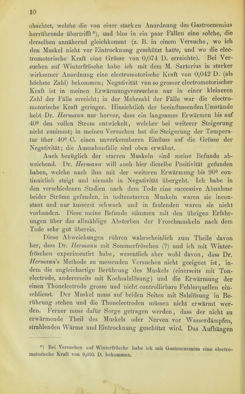 obachtct, welche die von einer starken Anordnung; des Gastroenemius herrührende übertrifft*), und blos in ein paar Fällen eine solche, die derselben annähernd gleichkommt (z. B. in einem Versuche, wo ich den Muskel nicht vor Eintrocknung geschützt hatte, und wo die elec- tromotorische Kraft eine Grösse von 0,074 D. erreichte). Bei Ver- suchen auf Winterfrösche habe ich mit dem M. Sartorius in starker wirksamer Anordnung eine electromotorische Kraft von 0,042 D. (als höchste Zahl) bekommen; Negativität von so grosser electromotorischer Kraft ist in meinen Erwärmungsversuchen nur in einer kleineren Zahl der Fälle erreicht; in der Mehrzahl der Fälle war die electro- motorische Kraft geringer. Hinsichtlich der beeinflussenden Umstände hebt Dr. Hermann nur hervor, dass ein langsames Erwärmen bis auf 40° den vollen Strom entwickelt, welcher bei weiterer Steigerung nicht zunimmt; in meinen Versuchen hat die Steigerung der Tempera- tur über 40° C. einen unverkennbaren Einfluss auf die Grösse der Negativität; die Ausnahmsfälle sind oben erwähnt. Auch bezüglich der starren Muskeln sind meine Befunde ab- weichend. Dr. Hermann will auch hier dieselbe Positivität gefunden haben, welche nach ihm mit der weiteren Erwärmung bis 90° con- tinuirlich steigt und niemals in Negativität übergeht. Ich habe in den verschiedenen Stadien nach dem Tode eine successive Abnahme beider Ströme gefunden, in todtenstarren Muskeln waren sie incon- stant und nur äusserst schwach und in faulenden waren sie nicht vorhanden. Diese meine Befunde stimmen mit den übrigen Erfahr- ungen über das allmählige Absterben der Froschmuskeln nach dem Tode sehr gut überein. Diese Abweichungen rühren wahrscheinlich zum Theile davon her, dass Dr. Hermann mit Sommerfröschen (?) und ich mit Winter- fröschen experimentirt habe, wesentlich aber wohl davon, dass Dr. Hermann's Methode zu messenden Versuchen nicht geeignet ist, in- dem die ungleichartige Berührung des Muskels (einerseits mit Ton- electrode, andererseits mit Kochsalzlösung) und die Erwärmung der einen Tbonelcctrode grosse und nicht controllirbare Fehlerquellen ein- schliesst. Der Muskel muss auf beiden Seiten mit Salzlösung in Be- rührung stehen und die Thonelectroden müssen nicht erwärmt wer- den. Ferner muss dafür Sorge getragen werden, dass der nicht zu erwärmende Theil des Muskels oder Nerven vor Wasserdämpfen, strahlenden Wärme und Eintrocknung geschützt wird. Das Aufhängen *) Bei Versuchen auf Winterfrösche habe ich mit Gastroenemius eine electro- motorische Kraft von 0,095 D. bekommen.