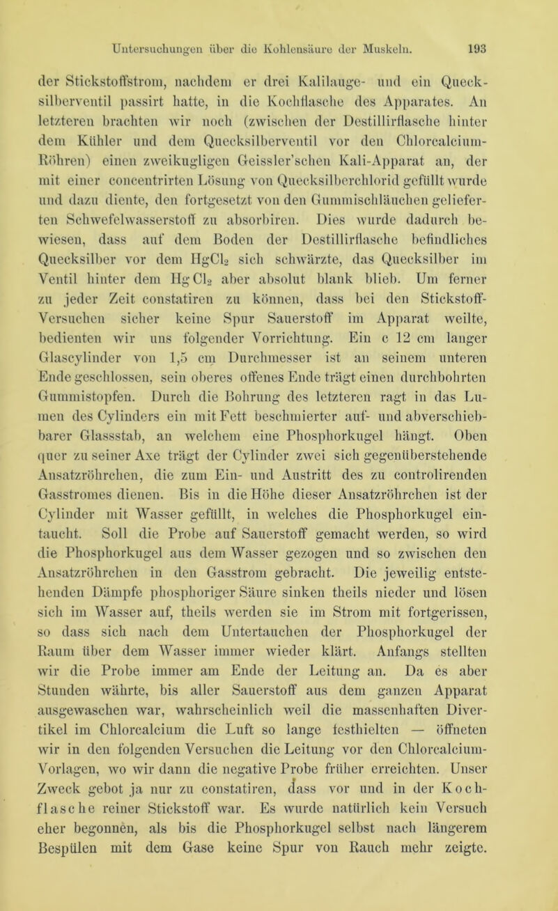 der Stickstoffstrom, nachdem er drei Kalilauge- und ein Queck- silberventil passirt hatte, in die Kochflasche des Apparates. An letzteren brachten wir noch (zwischen der Destillirflasche hinter dem Kühler und dem Quecksilberventil vor den Chlorcalcium- Röhren) einen zweikugligen Geissler’schen Kali-Apparat an, der mit einer concentrirten Lösung von Quecksilberchlorid gefüllt wurde und dazu diente, den fortgesetzt von den Gummisohläuchen geliefer- ten Schwefelwasserstoff zu absorbiren. Dies wurde dadurch be- wiesen, dass auf dem Boden der Destillirflasche befindliches Quecksilber vor dem HgCL sich schwärzte, das Quecksilber im Ventil hinter dem Hg CI» aber absolut blank blieb. Um ferner zu jeder Zeit constatiren zu können, dass bei den Stickstoff- Versuchen sicher keine Spur Sauerstoff im Apparat weilte, bedienten wir uns folgender Vorrichtung. Ein c 12 cm langer Glascylinder von 1,5 cm Durchmesser ist an seinem unteren Ende geschlossen, sein oberes offenes Ende trägt einen durchbohrten Gummistopfen. Durch die Bohrung des letzteren ragt in das Lu- men des Cylinders ein mit Fett beschmierter auf- und abverschieb- barer Glassstab, an welchem eine Phosphorkugel hängt. Oben quer zu seiner Axe trägt der Cylinder zwei sich gegenüberstehende Ansatzröhrchen, die zum Ein- und Austritt des zu controlirenden Gasstromes dienen. Bis in die Höhe dieser Ansatzröhrchen ist der Cylinder mit Wasser gefüllt, in welches die Phosphorkugel ein- taucht. Soll die Probe auf Sauerstoff gemacht werden, so wird die Phosphorkugel aus dem Wasser gezogen und so zwischen den Ansatzröhrchen in den Gasstrom gebracht. Die jeweilig entste- henden Dämpfe phosphoriger Säure sinken theils nieder und lösen sich im Wasser auf, theils werden sie im Strom mit fortgerissen, so dass sich nach dem Untertauchen der Phosphorkugel der Raum über dem Wasser immer wieder klärt. Anfangs stellten wir die Probe immer am Ende der Leitung an. Da es aber Stunden währte, bis aller Sauerstoff aus dem ganzen Apparat ausgewaschen war, wahrscheinlich weil die massenhaften Diver- tikel im Chlorcalcium die Luft so lange testhielten — öffneten wir in den folgenden Versuchen die Leitung vor den Chlorcalcium- Vorlagen, wo wir dann die negative Probe früher erreichten. Unser Zweck gebot ja nur zu constatiren, dass vor und in der Koch- flasche reiner Stickstoff war. Es wurde natürlich kein Versuch eher begonnen, als bis die Phosphorkugel selbst nach längerem Bespülen mit dem Gase keine Spur von Rauch mehr zeigte.