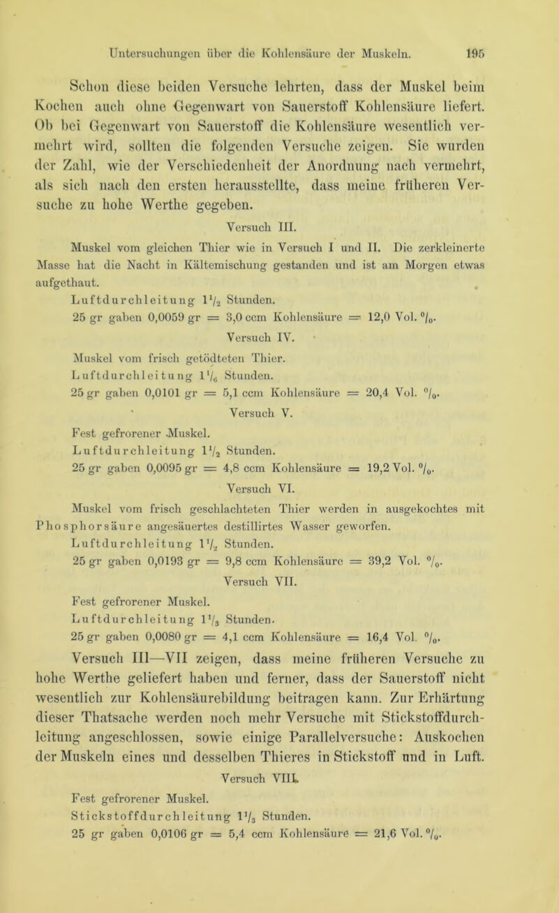 Schon diese beiden Versuche lehrten, dass der Muskel beim Kochen auch ohne Gegenwart von Sauerstoff Kohlensäure liefert. Ob bei Gegenwart von Sauerstoff die Kohlensäure wesentlich ver- mehrt wird, sollten die folgenden Versuche zeigen. Sie wurden der Zahl, wie der Verschiedenheit der Anordnung nach vermehrt, als sich nach den ersten herausstellte, dass meine früheren Ver- suche zu hohe Werthe gegeben. Versuch III. Muskel vom gleichen Thier wie in Versuch I und II. Die zerkleinerte Masse hat die Nacht in Kältemischung gestanden und ist am Morgen etwas aufgethaut. Luftdurchleitung 11/2 Stunden. 25 gr gaben 0,0059 gr = 3,0 ccm Kohlensäure = 12,0 Vol. °/0. Versuch IV. Muskel vom frisch getödteten Thier. Luftdurchleitung I'/„ Stunden. 25 gr gaben 0,0101 gr = 5,1 ccm Kohlensäure = 20,4 Vol. °/0. Versuch V. Fest gefrorener .Muskel. Luftdurchleitung lll2 Stunden. 25 gr gaben 0,0095 gr = 4,8 ccm Kohlensäure = 19,2 Vol. °/0. Versuch VI. Muskel vom frisch geschlachteten Thier werden in ausgekochtes mit Phosphorsäure angesäuertes destillirtes Wasser geworfen. Luftdurchleitung l'/a Stunden. 25 gr gaben 0,0193 gr = 9,8 ccm Kohlensäure = 39,2 Vol. °/o- Versuch VII. Fest gefrorener Muskel. Luftdurchleitung V/a Stunden. 25 gr gaben 0,0080 gr = 4,1 ccm Kohlensäure = 16,4 Vol. °/0. Versuch III—VII zeigen, dass meine früheren Versuche zu hohe Werthe geliefert haben und ferner, dass der Sauerstoff' nicht wesentlich zur Kohlensäurebildung beitragen kann. Zur Erhärtung dieser Thatsache werden noch mehr Versuche mit Stickstoffdurch- lcitung angeschlossen, sowie einige Parallelversuche: Auskochen der Muskeln eines und desselben Thieres in Stickstoff und in Luft. Versuch VIIL Fest gefrorener Muskel. Stickstoffdurchleitung 1 ,/3 Stunden. 25 gr gaben 0,0106 gr = 5,4 ccm Kohlensäure = 21,6 Vol. °/0.
