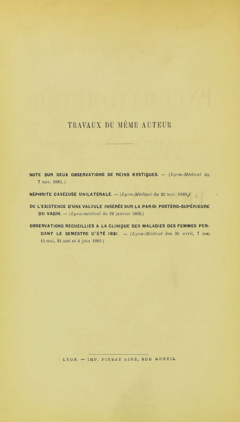 TRAVAUX DU MÊME AUTEUR NOTE SUR DEUX OBSERVATIONS DE REINS KYSTIQUES. — (Lyon-Médical du 7 nov. 1880. ) NÉPHRITE CASÉEUSE UNILATÉRALE. — (.Lyon-Médical du 21 nov. 1880,) DE L’EXISTENCE D'UNE VALVULE INSÉRÉE SUR LA PAROI POSTÉRO-SUPÉRIEURE DU VAGIN. — (Lyon-médical du 29 janvier 18S2.) OBSERVATIONS RECUEILLIES A LA CLINIQUE DES MALADIES DES FEMMES PEN- DANT LE SEMESTRE D'ÉTÉ 1881. — (Lyon-Médical des 30 avril, 7 mai 14 mai, 21 mai et 4 juin 1882.) LYON. — IMF. F IT R A T AÎNÉ. RUE GENTIL