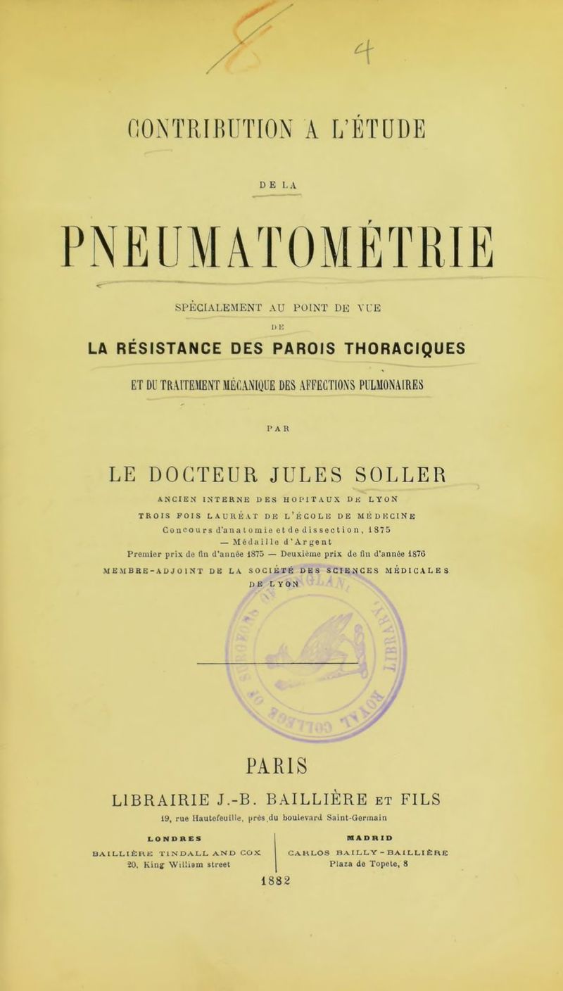 DEL A f SPÉCIALEMENT AU POINT DE VUE DE LA RÉSISTANCE DES PAROIS THORACIQUES ET DU TRAITEMENT MÉCANIQUE DES AFFECTIONS PULMONAIRES I’ A R LE DOCTEUR JULES SOLLER ANCIEN INTERNE DES HOPITAUX DH LYON TROIS POIS LAUREAT DE L’ÉCOLE DE MÉDECINE Concours d'anatomie et de dissection, 1875 — Médaille d'Argent Premier prix de fin d’année 1875 — Deuxième prix de fin d’année 1876 MEMBRE-ADJOINT DE LA SOCIÉTÉ DES SCIENCES MÉDICALES DE LYON PARIS LIBRAIRIE J.-B. BAILLIÈRE et FILS 19, rue Hautofeuille, près du boulevard Saint-Germain LONDRES MADRID BAILLIÈRE TINOALL AND COX ÏO. King William Street CARLOS BAILLY - BAILLI ÈRE Plaza de Topete, 8 1882
