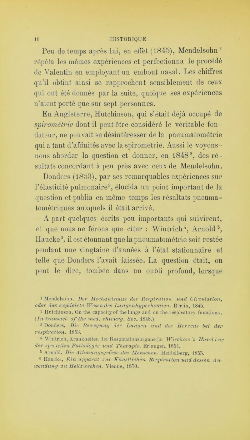 Peu de temps après lui, en effet (1845), Mendelsohn1 répéta les mêmes expériences et perfectionna le procédé de Valentin en employant un embout nasal. Les chiffres qu’il obtint ainsi se rapprochent sensiblement de ceux qui ont été donnés par la suite, quoique ses expériences n'aient porté que sur sept personnes. En Angleterre, Hutchinson, qui s’était déjà occupé de spirométrie dont il peut être considéré le véritable fon- dateur, ne pouvait se désintéresser de la pneumatométrie qui a tant d’aftinités avec la spirométrie. Aussi le voyons- nous aborder la question et donner, en 18482, des ré- sultats concordant à peu près avec ceux de Mendelsohn. Donders (1853), par ses remarquables expériences sur l’élasticité pulmonaire3, élucida un point important de la question et publia en même temps les résultats pneuma- tométriques auxquels il était arrivé. A part quelques écrits peu importants qui suivirent, et que nous ne ferons que citer : Wintrich4, Arnold5, Haucke6, il est étonnant que la pneumatométrie soit restée pendant une vingtaine d’années à l’état stationnaire et telle que Donders l’avait laissée. La question était, on peut le dire, tombée dans un oubli profond, lorsque 1 Mendelsohn, Der Mechanismus der Respiration und Circulation, oder das explicirte Wesendes Lunffenhyperhemien. Berlin, 1845. 2 Hutchinson, On the capacityof the longs and on lhe respiratory fonctions. (In transact. of the med. chirurg. Soc. 1848.) 3 Donders, Die Beicegung der Lungen und des Herzens bei der respiration. 1853. 4 Wintrich, Krankheiten der Respiralionsorgane(in Wirchoxo 's Hand lue der speciellen Pathologie und Thérapie. Erlangen, 1854. 5 Arnold, Die Alhmungsgrosse des Menschen. Heidelberg, 1855. G Haucke, Ein apparat zur Künstlichen Respiration und dessen An- wendung zu Jleilzvoecken. Vienne, 1870.