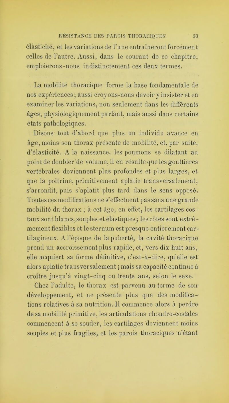 élasticité, et les variations de l’une entraîneront forcément celles de l’autre. Aussi, dans le courant do ce chapitre, emploierons-nous indistinctement ces deux termes. La mobilité thoracique forme la base fondamentale de nos expériences; aussi croyons-nous devoir y insister et en examiner les variations, non seulement dans les différents âges, physiologiquement parlant, mais aussi dans certains états pathologiques. Disons tout d'abord que plus un individu avance en âge, moins son thorax présente de mobilité, et, par suite, d’élasticité. A la naissance, les poumons se dilatant au point de doubler de volume, il en résulte que les gouttières vertébrales deviennent plus profondes et plus larges, et que la poitrine, primitivement aplatie transversalement, s’arrondit, puis s'aplatit plus tard dans le sens opposé. Toutes ces modifications ne s’effectuent pas sans une grande mobilité du thorax ; à cet âge, en effet, les cartilages cos- taux sont blancs,souples et élastiques ; les côtes sont extrê- mement flexibles et le sternum est presque entièrement car- tilagineux. A l’époque de la puberté, la cavité thoracique prend un accroissement plus rapide, et, vers dix-huit ans, elle acquiert sa forme définitive, c’est-à-dire, qu’elle est alors aplatie transversalement ; mais sa capacité continue à croître jusqu’à vingt-cinq ou trente ans, selon le sexe. Chez l’adulte, le thorax est parvenu au terme de son développement, et ne présente plus que des modifica- tions relatives à sa nutrition. Il commence alors à perdre de sa mobilité primitive, les articulations chondro-costales commencent à se souder, les cartilages deviennent moins souples et plus fragiles, et les parois thoraciques n’étant