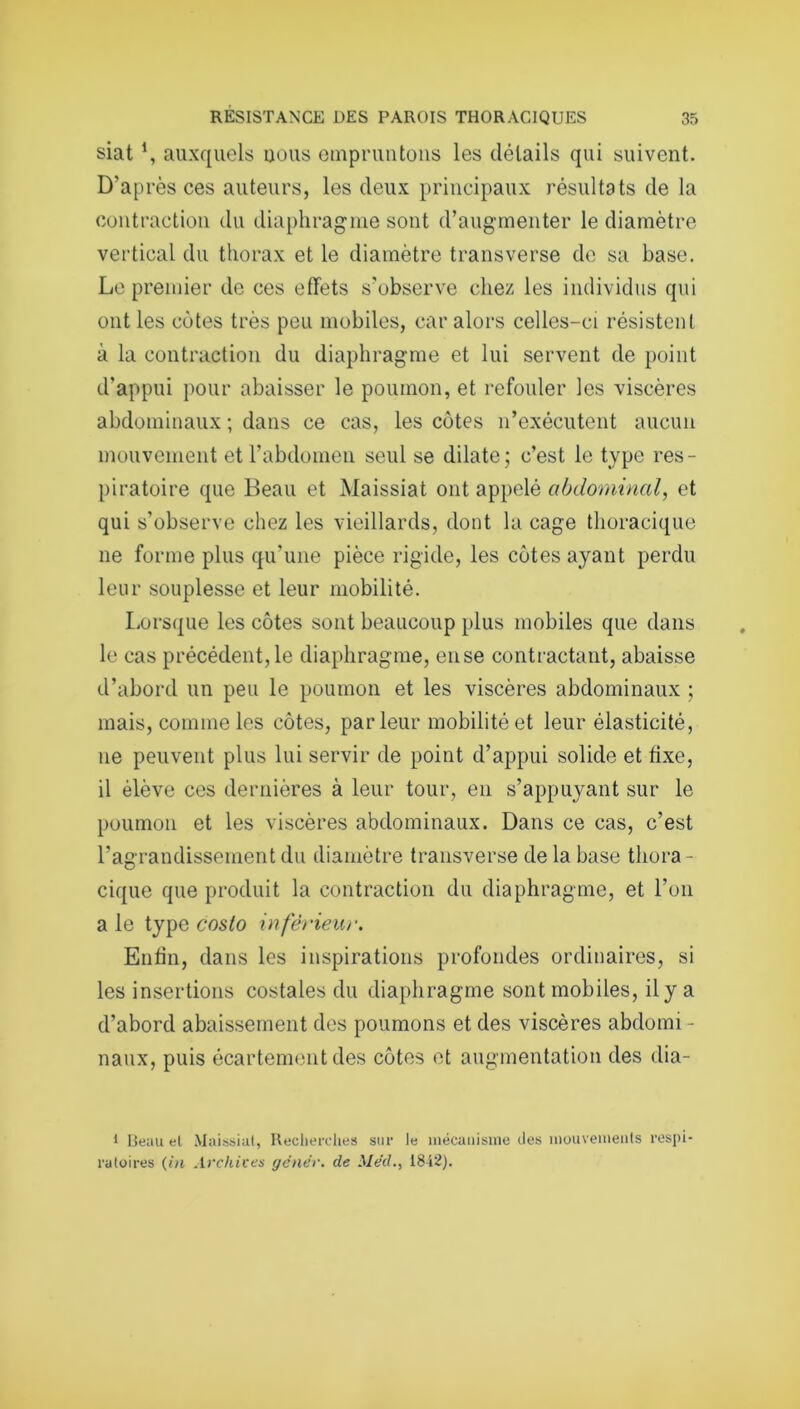 siat auxquels nous empruntons les détails qui suivent. D'après ces auteurs, les deux principaux résultats de la contraction du diaphragme sont d’augmenter le diamètre vertical du thorax et le diamètre transverse de sa base. Le premier de ces effets s’observe chez les individus qui ont les côtes très peu mobiles, car alors celles-ci résistent à la contraction du diaphragme et lui servent de point d'appui pour abaisser le poumon, et refouler les viscères abdominaux ; dans ce cas, les côtes n’exécutent aucun mouvement et l’abdomen seul se dilate; c’est le type res- piratoire que Beau et Maissiat ont appelé abdominal, et qui s’observe chez les vieillards, dont la cage thoracique ne forme plus qu'une pièce rigide, les côtes ayant perdu leur souplesse et leur mobilité. Lorsque les côtes sont beaucoup plus mobiles que dans le cas précédent, le diaphragme, ense contractant, abaisse d’abord un peu le poumon et les viscères abdominaux ; mais, comme les côtes, parleur mobilité et leur élasticité, ne peuvent plus lui servir de point d’appui solide et fixe, il élève ces dernières à leur tour, en s’appuyant sur le poumon et les viscères abdominaux. Dans ce cas, c’est l’agrandissement du diamètre transverse de la base thora- cique que produit la contraction du diaphragme, et l’on a le type coslo inférieur. Enfin, dans les inspirations profondes ordinaires, si les insertions costales du diaphragme sont mobiles, il y a d’abord abaissement des poumons et des viscères abdomi - naux, puis écartement des côtes et augmentation des dia- 1 Beau et Maissiat, Recherches sur le mécanisme des mouvements respi- ratoires (in Archives gêner, de Med., 1842).