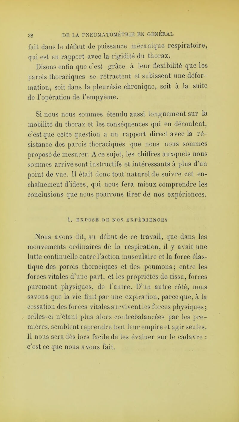 fait dans le défaut de puissance mécanique respiratoire, qui est en rapport avec la rigidité du thorax. Disons enfin que c’est grâce à leur flexibilité que les parois thoraciques se rétractent et subissent une défor- mation, soit dans la pleurésie chronique, soit à la suite de l’opération de l’empyème. Si nous nous sommes étendu aussi longuement sur la mobilité du thorax et les conséquences qui en découlent, c’est que celte question a un rapport direct avec la ré- sistance des parois thoraciques que nous nous sommes proposé de mesurer. A ce sujet, les chiffres auxquels nous sommes arrivé sont instructifs et intéressants à plus d’un point de vue. 11 était donc tout naturel de suivre cet en- chaînement d'idées, qui nous fera mieux comprendre les conclusions que nous pourrons tirer de nos expériences. 1. EXPOSÉ DE NOS EXPERIENCES Nous avons dit, au début de ce travail, que dans les mouvements ordinaires de la respiration, il y avait une lutte continuelle entre l'action musculaire et la force élas- tique des parois thoraciques et des poumons ; entre les forces vitales d'une part, et les propriétés de tissu, forces purement physiques, de l'autre. D’un autre côté, nous savons que la vie huit par une expiration, parce que, à la cessation des forces vitales survivent les forces physiques; celles-ci n’étant plus alors contrebalancées par les pre- mières, semblent reprendre tout leur empire et agir seules. 11 nous sera dès lors facile de les évaluer sur le cadavre : c’est ce que nous avons fait.