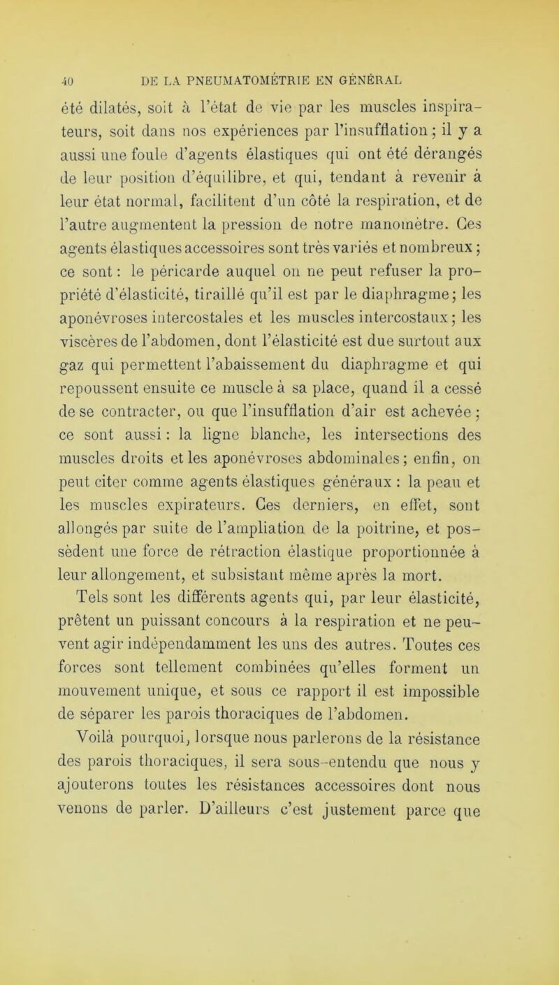 été dilatés, soit à l’état de vie par les muscles inspira- teurs, soit dans nos expériences par l’insufflation ; il y a aussi une foule d’agents élastiques qui ont été dérangés de leur position d’équilibre, et qui, tendant à revenir à leur état normal, facilitent d'un côté la respiration, et de l’autre augmentent la pression de notre manomètre. Ces agents élastiques accessoires sont très variés et nombreux ; ce sont : le péricarde auquel on ne peut refuser la pro- priété d’élasticité, tiraillé qu’il est par le diaphragme; les aponévroses intercostales et les muscles intercostaux ; les viscères de l’abdomen, dont l’élasticité est due surtout aux gaz qui permettent l’abaissement du diaphragme et qui repoussent ensuite ce muscle à sa place, quand il a cessé de se contracter, ou que l'insufflation d’air est achevée ; ce sont aussi : la ligne blanche, les intersections des muscles droits et les aponévroses abdominales; enfin, on peut citer comme agents élastiques généraux : la peau et les muscles expirateurs. Ces derniers, en effet, sont allongés par suite de l’ampliation de la poitrine, et pos- sèdent une force de rétraction élastique proportionnée à leur allongement, et subsistant même après la mort. Tels sont les différents agents qui, par leur élasticité, prêtent un puissant concours à la respiration et ne peu- vent agir indépendamment les uns des autres. Toutes ces forces sont tellement combinées qu’elles forment un mouvement unique, et sous ce rapport il est impossible de séparer les parois thoraciques de l’abdomen. Voilà pourquoi, lorsque nous parlerons de la résistance des parois thoraciques, il sera sous-entendu que nous y ajouterons toutes les résistances accessoires dont nous venons de parler. D’ailleurs c’est justement parce que