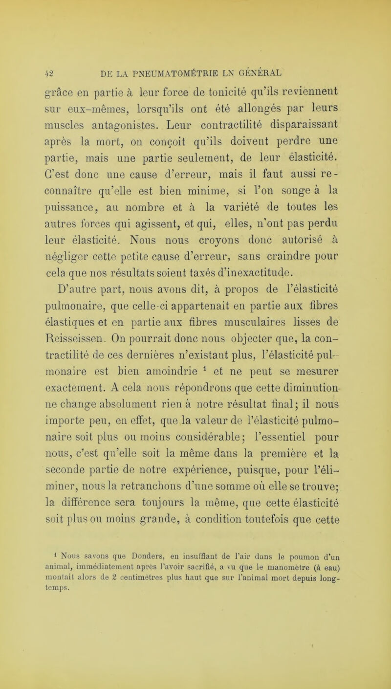grâce en partie à leur force de tonicité qu’ils reviennent sur eux-mêmes, lorsqu’ils ont été allongés par leurs muscles antagonistes. Leur contractilité disparaissant après la mort, on conçoit qu’ils doivent perdre une partie, mais une partie seulement, de leur élasticité. C'est donc une cause d’erreur, mais il faut aussi re- connaître qu’elle est bien minime, si l’on songe à la puissance, au nombre et à la variété de toutes les autres forces qui agissent, et qui, elles, n'ont pas perdu leur élasticité. Nous nous croyons donc autorisé à négliger cette petite cause d’erreur, sans craindre pour cela que nos résultats soient taxés d’inexactitude. D’autre part, nous avons dit, à propos de l’élasticité pulmonaire, que celle-ci appartenait en partie aux fibres élastiques et en partie aux fibres musculaires lisses de Reisseissen. On pourrait donc nous objecter que, la con- tractilité de ces dernières n’existant plus, l’élasticité pul- monaire est bien amoindrie 1 et ne peut se mesurer exactement. A cela nous répondrons que cette diminution ne change absolument rien à notre résultat final; il nous importe peu, en effet, que la valeur de l’élasticité pulmo- naire soit plus ou moins considérable; l’essentiel pour nous, c’est qu’elle soit la même dans la première et la seconde partie de notre expérience, puisque, pour l’éli- miner, nous la retranchons d’une somme où elle se trouve; la différence sera toujours la même, que cette élasticité soit plus ou moins grande, à condition toutefois que cette 1 Nous savons que Donders, en insufflant de l'air dans le poumon d’un animal, immédiatement après l'avoir sacrifié, a vu que le manomètre (à eau) montait alors de 2 centimètres plus haut que sur l'animal mort depuis long- temps.