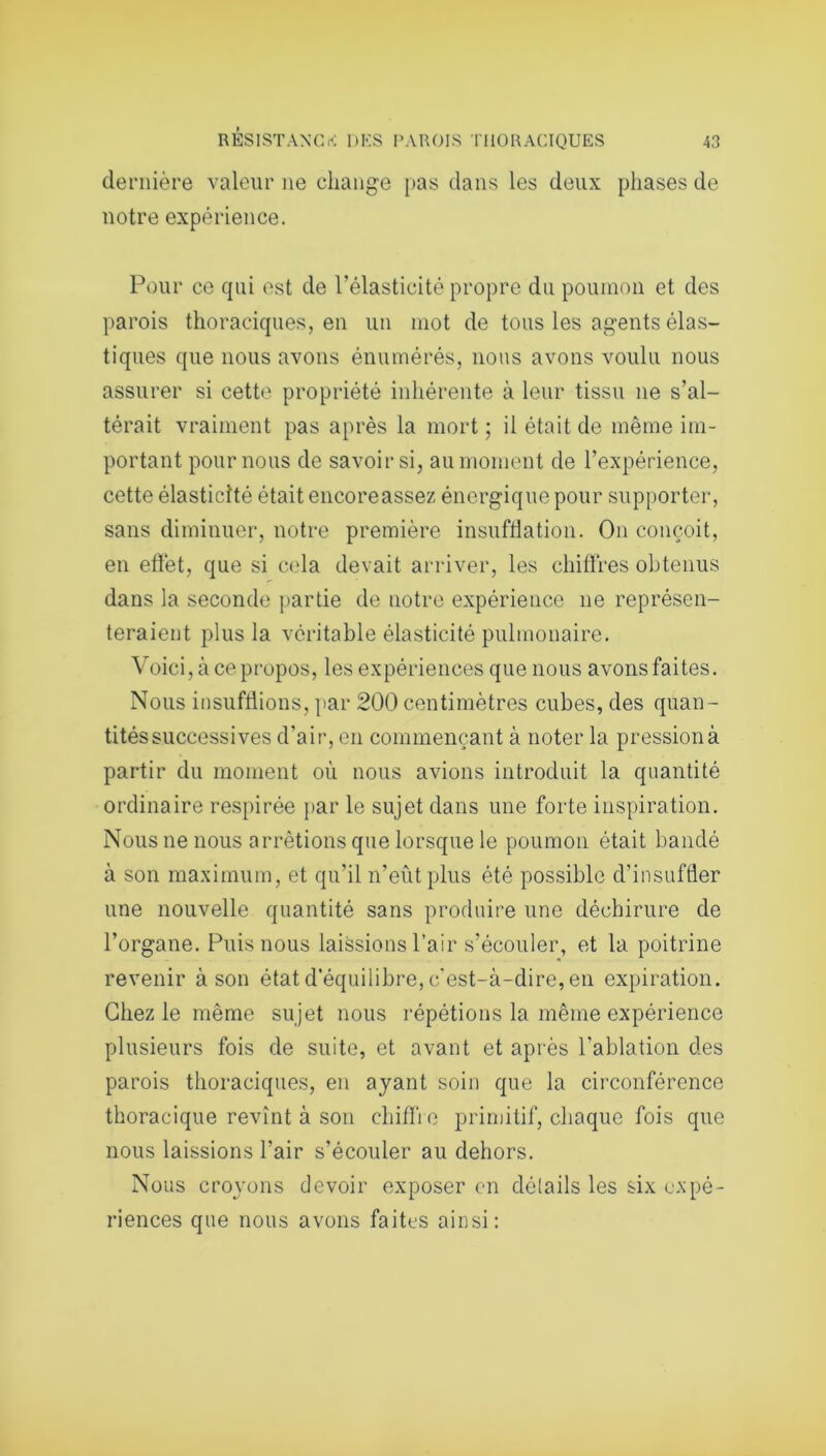 dernière valeur 11e change pas dans les deux phases de notre expérience. Pour ce qui est de l'élasticité propre du poumon et des parois thoraciques, en un mot de tous les agents élas- tiques que nous avons énumérés, nous avons voulu nous assurer si cette propriété inhérente à leur tissu 11e s’al- térait vraiment pas après la mort ; il était de même im- portant pour nous de savoir si, au moment de l’expérience, cette élasticité était encoreassez énergique pour supporter, sans diminuer, notre première insufflation. On conçoit, en effet, que si cela devait arriver, les chiffres obtenus dans la seconde partie de notre expérience ne représen- teraient plus la véritable élasticité pulmonaire. Voici, à ce propos, les expériences que nous avons faites. Nous insufflions, par 200 centimètres cubes, des quan- tités successives d'air, en commençant à noter la pression à partir du moment où nous avions introduit la quantité ordinaire respirée par le sujet dans une forte inspiration. Nous ne nous arrêtions que lorsque le poumon était bandé à son maximum, et qu’il n'eût plus été possible d'insuffler une nouvelle quantité sans produire une déchirure de l’organe. Puis nous laissions l’air s’écouler, et la poitrine revenir à son état d’équilibre, c'est-à-dire, en expiration. Chez le même sujet nous répétions la même expérience plusieurs fois de suite, et avant et après l'ablation des parois thoraciques, en ayant soin que la circonférence thoracique revînt à son chiffre primitif, chaque fois que nous laissions l’air s’écouler au dehors. Nous croyons devoir exposer en détails les six expé- riences que nous avons faites ainsi: