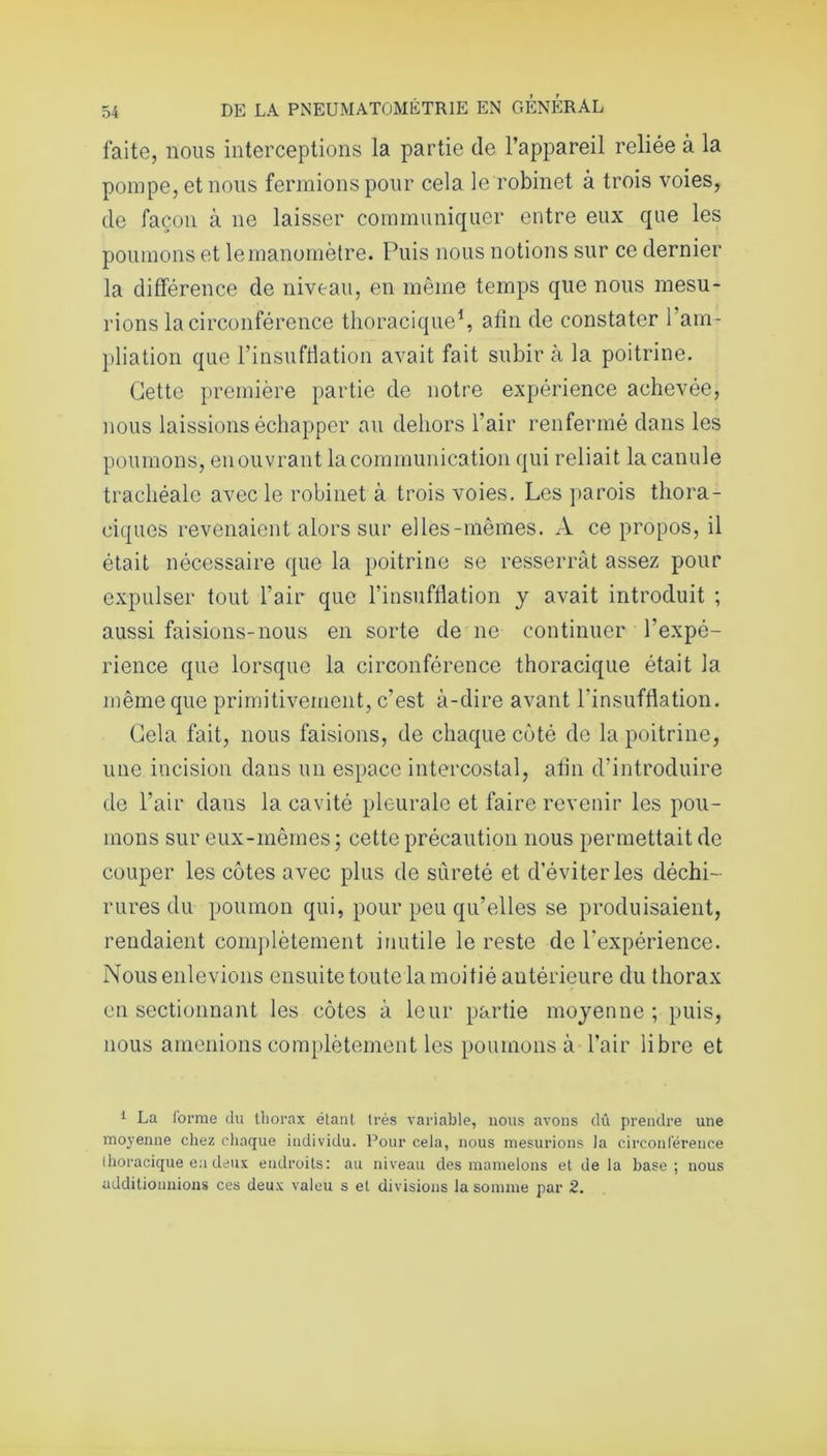 laite, nous interceptions la partie de l’appareil reliée à la pompe, et nous fermions pour cela le robinet à trois voies, de façon à ne laisser communiquer entre eux que les poumons et le manomètre. Puis nous notions sur ce dernier la différence de niveau, en même temps que nous mesu- rions la circonférence thoracique1, afin de constater l’am- pliation que l’insufflation avait fait subir à la poitrine. Cette première partie de notre expérience achevée, nous laissions échapper au dehors l’air renfermé dans les poumons, en ouvrant la communication qui reliait la canule trachéale avec le robinet à trois voies. Les parois thora- ciques revenaient alors sur elles-mêmes. A ce propos, il était nécessaire que la poitrine se resserrât assez pour expulser tout l’air que l’insufflation y avait introduit ; aussi faisions-nous en sorte de ne continuer l’expé- rience que lorsque la circonférence thoracique était la même que primitivement, c’est à-dire avant l’insufflation. Cela fait, nous faisions, de chaque coté de la poitrine, une incision dans un espace intercostal, afin d’introduire de l’air dans la cavité pleurale et faire revenir les pou- mons sur eux-mêmes ; cette précaution nous permettait de couper les côtes avec plus de sûreté et d’éviter les déchi- rures du poumon qui, pour peu qu’elles se produisaient, rendaient complètement inutile le reste de l’expérience. Nous enlevions ensuite toute la moitié antérieure du thorax en sectionnant les côtes à leur partie moyenne ; puis, nous amenions complètement les poumons à l’air libre et 1 La l'orme du thorax étant très variable, nous avons dû prendre une moyenne chez chaque individu. Pour cela, nous mesurions la circonférence thoracique en deux endroits: au niveau des mamelons et de la base; nous additionnions ces deux valeu s et divisions la somme par 2.