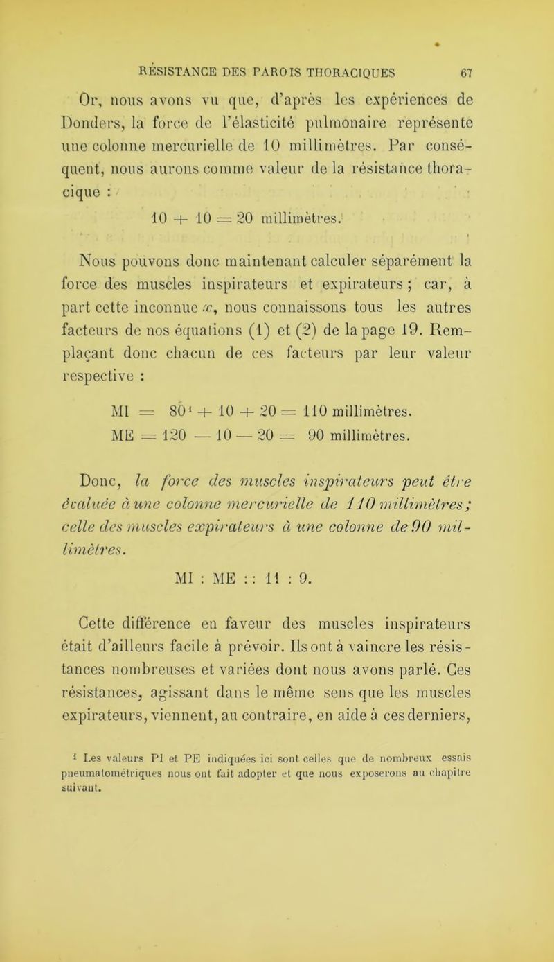Or, nous avons vu que, d’après les expériences de Donders, la force de l’élasticité pulmonaire représente une colonne mercurielle de 10 millimètres. Par consé- quent, nous aurons comme valeur de la résistance thora- cique : 10 h- 10 = 20 millimètres. i Nous pouvons donc maintenant calculer séparément la force des muscles inspirateurs et expirateurs ; car, à part cette inconnue .r, nous connaissons tous les autres facteurs de nos équalions (1) et (2) de la page 19. Rem- plaçant donc chacun de ces facteurs par leur valeur respective : Ml = 801 -h 10 20 = 110 millimètres. ME = 120 — 10 — 20 = 90 millimètres. Donc, la force des muscles inspirateurs peut être âcaluëe àune colonne mercurielle de 110 millimètres; celle des muscles expirateurs à une colonne de 00 mil- limètres. MI : ME : : 11 : 9. Cette différence en faveur des muscles inspirateurs était d’ailleurs facile à prévoir. Ilsontà vaincre les résis- tances nombreuses et variées dont nous avons parlé. Ces résistances, agissant dans le même sens que les muscles expirateurs, viennent, au contraire, en aide à cesderniers, 1 Les valeurs PI et PE indiquées ici sont celles que de nombreux essais pneumatométriques nous ont fait adopter et que nous exposerons au chapilre suivant.