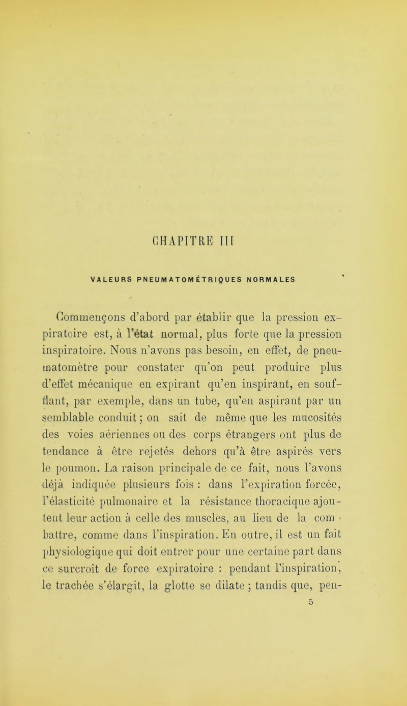 CHAPITRE III VALEURS PNEUMATOMÉTRIQUÉS NORMALES Commençons d’abord par établir que la pression ex- piratoire est, à l’état normal, plus forte que la pression inspiratoire. Nous n'avons pas besoin, en effet, de pneu- matomètre pour constater qu'on peut produire plus d’effet mécanique en expirant qu’en inspirant, en souf- flant, par exemple, dans un tube, qu’en aspirant par un semblable conduit ; on sait de même que les mucosités des voies aériennes ou des corps étrangers ont plus de tendance à être rejetés dehors qu’à être aspirés vers le poumon. La raison principale de ce fait, nous l'avons déjà indiquée plusieurs fois : dans l’expiration forcée, l’élasticité pulmonaire et la résistance thoracique ajou- tent leur action à celle des muscles, au lieu de la coin - battre, comme dans l’inspiration. En outre, il est un fait physiologique qui doit entrer pour une certaine part dans ce surcroît de force expiratoire : pendant l’inspiration, le trachée s’élargit, la glotte se dilate ; tandis que, peu-
