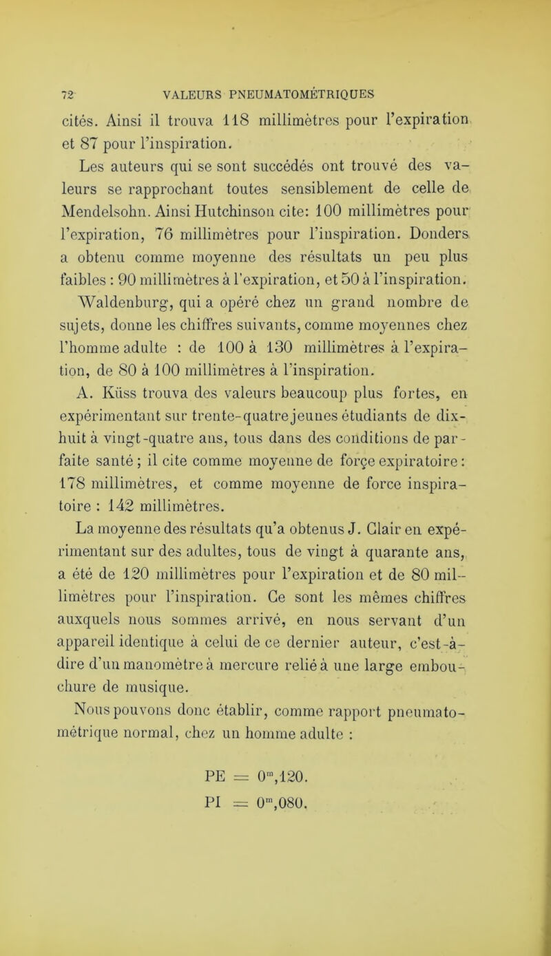 cités. Ainsi il trouva 118 millimètres pour l’expiration et 87 pour l’inspiration. Les auteurs qui se sont succédés ont trouvé des va- leurs se rapprochant toutes sensiblement de celle de Mendelsohn. Ainsi Hutchinson cite: 100 millimètres pour l’expiration, 76 millimètres pour l’inspiration. Donders. a obtenu comme moyenne des résultats un peu plus faibles : 90 millimètres à l’expiration, et 50 à l’inspiration. Waldenburg, qui a opéré chez un grand nombre de sujets, donne les chiffres suivants, comme moyennes chez l’homme adulte : de 100 à 130 millimètres à l’expira- tion, de 80 à 100 millimètres à l’inspiration. A. Küss trouva des valeurs beaucoup plus fortes, en expérimentant sur trente-quatrejeuues étudiants de dix- huit à vingt-quatre ans, tous dans des conditions de par- faite santé; il cite comme moyenne de force expiratoire : 178 millimètres, et comme moyenne de force inspira- toire : 142 millimètres. La moyenne des résultats qu’a obtenus J. Clair en expé- rimentant sur des adultes, tous de vingt à quarante ans, a été de 120 millimètres pour l’expiration et de 80 mil- limètres pour l’inspiration. Ce sont les mêmes chiffres auxquels nous sommes arrivé, en nous servant d’un appareil identique à celui de ce dernier auteur, c’est-à- dire d’un manomètre à mercure relié à une large embou- chure de musique. Nous pouvons donc établir, comme rapport pneumato- métrique normal, chez un homme adulte : PE = 0m,120. PI = 0m,080.