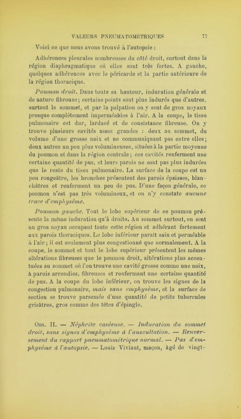 Voici ce que nous avons trouvé à l’autopsie : Adhérences pleurales nombreuses du côté droit, surtout dans la région diaphragmatique où elles sont très fortes. A gauche, quelques adhérences avec le péricarde et la partie antérieure de la région thoracique. Poumon droit. Dans toute sa hauteur, induration générale et de nature fibreuse; certains points sont plus indurés que d’autres, surtout le sommet, et par la palpation on y sent de gros noyaux presque complètement imperméables à l’air. A la coupe, le tissu pulmonaire est dur, lardacé et de consistance fibreuse. On y trouve plusieurs cavités assez grandes : deux au sommet, du volume d’une grosse noix et ne communiquant pas entre elles; deux autres un peu plus volumineuses, situées à la partie moyenne du poumon et dans la région centrale; ces cavités renferment une certaine quantité de pus, et leurs parois ne sont pas plus indurées que le reste du tissu pulmonaire. La surface de la coupe est un peu rougeâtre, les bronches présentent des parois épaisses, blan- châtres et renferment un peu de pus. D’une façon générale, ce poumon n’est pas très volumineux, et on n’y constate aucune trace d'emph ysème. Poumon gauche. Tout le lobe supérieur de ce poumon pré- sente la même induration qu’à droite. Au sommet surtout, on sent un gros noyau occupant toute cette région et adhérant fortement aux parois thoraciques. Le lobe inférieur parait sain et perméable à l’air; il est seulement plus congestionné que normalement. A la coupe, le sommet et tout le lobe supérieur présentent les mêmes altérations fibreuses que le poumon droit, altérations plus accen- tuées au sommet où l’on trouve une cavité grosse comme une noix, à parois arrondies, fibreuses et renfermant une certaine quantité de pus. A la coupe du lobe inférieur, on trouve les signes de la congestion pulmonaire, mais sans emphysème, et la surface de section se trouve parsemée d'une quantité de petits tubercules grisâtres, gros comme des têtes d’épingle. Obs. IL — Néphrite caséeuse. — Induration du sommet droit, sans signes d’emphysème à Vauscultation. — Renver- sement du rapport pneumatomètrique normal. — Pas d'em- physème à l'autopsie. — Louis Viviant, maçon, âgé de vingt-