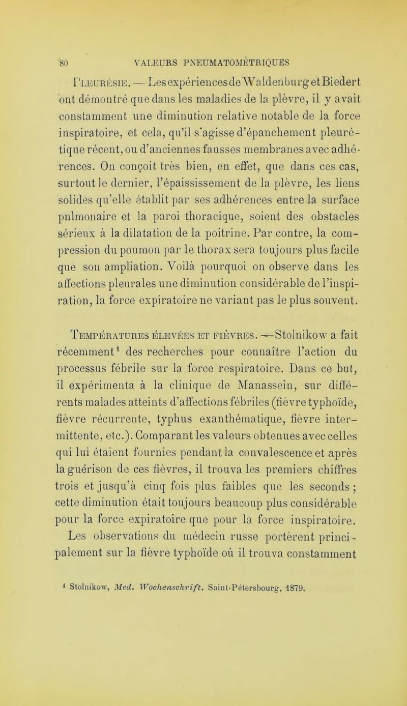 Pleurésie. — LesexpériencesdeWaldenburgetBiedert ont démontré que dans les maladies de la plèvre, il y avait constamment une diminution relative notable de la force inspiratoire, et cela, qu’il s'agisse d’épanchement pleuré- tique récent, ou d’anciennes fausses membranes avec adhé- rences. On conçoit très bien, en effet, que dans ces cas, surtout le dernier, l’épaississement de la plèvre, les liens solides qu’elle établit par ses adhérences entre la surface pnlmonaire et la paroi thoracique, soient des obstacles sérieux à la dilatation de la poitrine. Par contre, la com- pression du poumon par le thorax sera toujours plus facile que son ampliation. Voilà pourquoi on observe dans les affections pleurales une diminution considérable de l’inspi- ration, la force expiratoire ne variant pas le plus souvent. Températures élevées et fièvres. —Stolnikow a fait récemment1 des recherches pour connaître l’action du processus fébrile sur la force respiratoire. Dans ce but, il expérimenta à la clinique de Manassein, sur diffé- rents malades atteints d'affections fébriles (fièvre typhoïde, fièvre récurrente, typhus exanthématique, fièvre inter- mittente, etc.). Comparant les valeurs obtenues avec celles qui lui étaient fournies pendant la convalescence et après la guérison de ces fièvres, il trouva les premiers chiffres trois et jusqu’à cinq fois plus faibles que les seconds; cette diminution était toujours beaucoup plus considérable pour la force expiratoire que pour la force inspiratoire. Les observations du médecin russe portèrent princi- palement sur la fièvre typhoïde où il trouva constamment 1 Stolnikow, Med. Wochenschrift. Saint-Pétersbourg, 1879.