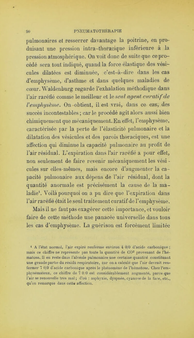 pulmonaires et resserrer davantage la poitrine, en pro- duisant une pression intra-thoracique inférieure à la pression atmosphérique. On voit donc de suite que ce pro- cédé sera tout indiqué, quand la force élastique des vési- cules dilatées est diminuée, c’est-à-dire dans les cas d’emphysème, d’asthme et dans quelques maladies de cœur. Waldenburg regarde l’exhalation méthodique dans l’air raréfié comme le meilleur et le seul agent curatif de l’emphysème. On obtient, il est vrai, dans ce cas, des succès incontestables; carie procédé agit alors aussi bien chimiquement que mécaniquement. En effet, l'emphysème, caractérisée par la perte de l’élasticité pulmonaire et la dilatation des vésicules et des parois thoraciques, est une affection qui diminue la capacité pulmonaire au profit de l’air résidual. L’expiration dans l’air raréfié a pour effet, non seulement de faire revenir mécaniquement les vési - cules sur elles-mêmes, mais encore d’augmenter la ca- pacité pulmonaire aux dépens de l’air résidual, dont la quantité anormale est précisément la cause de la ma- ladie1. Voilà pourquoi on a pu dire que l’expiration dans l’air raréfié était le seul traitement curatif de l’emphysème. Mais il ne faut pas exagérer cette importance, et vouloir faire de cette méthode une panacée universelle dans tous les cas d’emphysème. La guérison est forcément limitée 1 A l’état normal, i’air expiré renferme environ 4 0/0 d’acide carbonique ; mais ce chiffre ne représente pas toute la quantité de GO2 provenant de l'hé- matose. Il en reste dans l’alvéole pulmonaire une certaine quantité constituant une grande partie du résidu respiratoire, car on a calculé que l'air devrait ren- fermer 7 0/0 d'acide carbonique après le phénomène de l’hématose. Chez l’em- physémateux, ce chiffre de 7 0 0 est considérablement augmenté, parce que l’air se renouvelle très mal; d’où : asphyxie, dyspnée, cyanose de la face, etc., qu'on remarque dans cette affection.