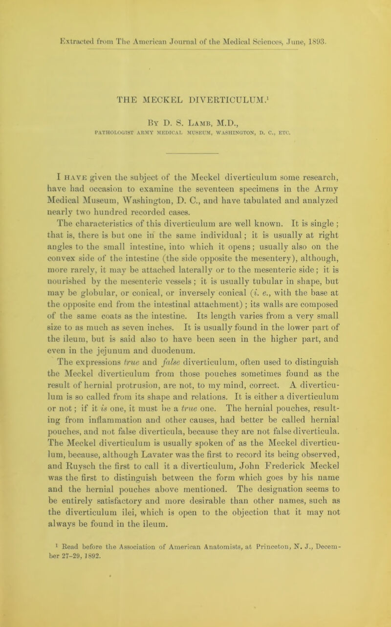 THE MECKEL DIVERTICULUM.1 By D. S. Lamb, M.D., PATHOLOGIST ARMY MEDICAL MUSEUM, WASHINGTON, D. C., ETC. I have given the subject of the Meckel diverticulum some research, have had occasion to examine the seventeen specimens in the Army Medical Museum, Washington, D. C., and have tabulated and analyzed nearly two hundred recorded cases. The characteristics of this diverticulum are well known. It is single ; that is, there is but one in the same individual; it is usually at right angles to the small intestine, into which it opens; usually also on the convex side of the intestine (the side opposite the mesentery), although, more rarely, it may be attached laterally or to the mesenteric side; it is nourished by the mesenteric vessels; it is usually tubular in shape, but may be globular, or conical, or inversely conical (i. e., with the base at the opposite end from the intestinal attachment) ; its walls are composed of the same coats as the intestine. Its length varies from a very small size to as much as seven inches. It is usually found in the lower part of the ileum, but is said also to have been seen in the higher part, and even in the jejunum and duodenum. The expressions true and false diverticulum, often used to distinguish the Meckel diverticulum from those pouches sometimes found as the result of hernial protrusion, are not, to my mind, correct. A diverticu- lum is so called from its shape and relations. It is either a diverticulum or not; if it is one, it must be a true one. The hernial pouches, result- ing from inflammation and other causes, had better be called hernial pouches, and not false diverticula, because they are not false diverticula. The Meckel diverticulum is usually spoken of as the Meckel diverticu- lum, because, although Lavater was the first to record its being observed, and Ruysch the first to call it a diverticulum, John Frederick Meckel was the first to distinguish between the form which goes by his name and the hernial pouches above mentioned. The designation seems to be entirely satisfactory and more desirable than other names, such as the diverticulum ilei, which is open to the objection that it may not always be found in the ileum. 1 Read before the Association of American Anatomists, at Princeton, N. J., Decern her 27-29, 1892.