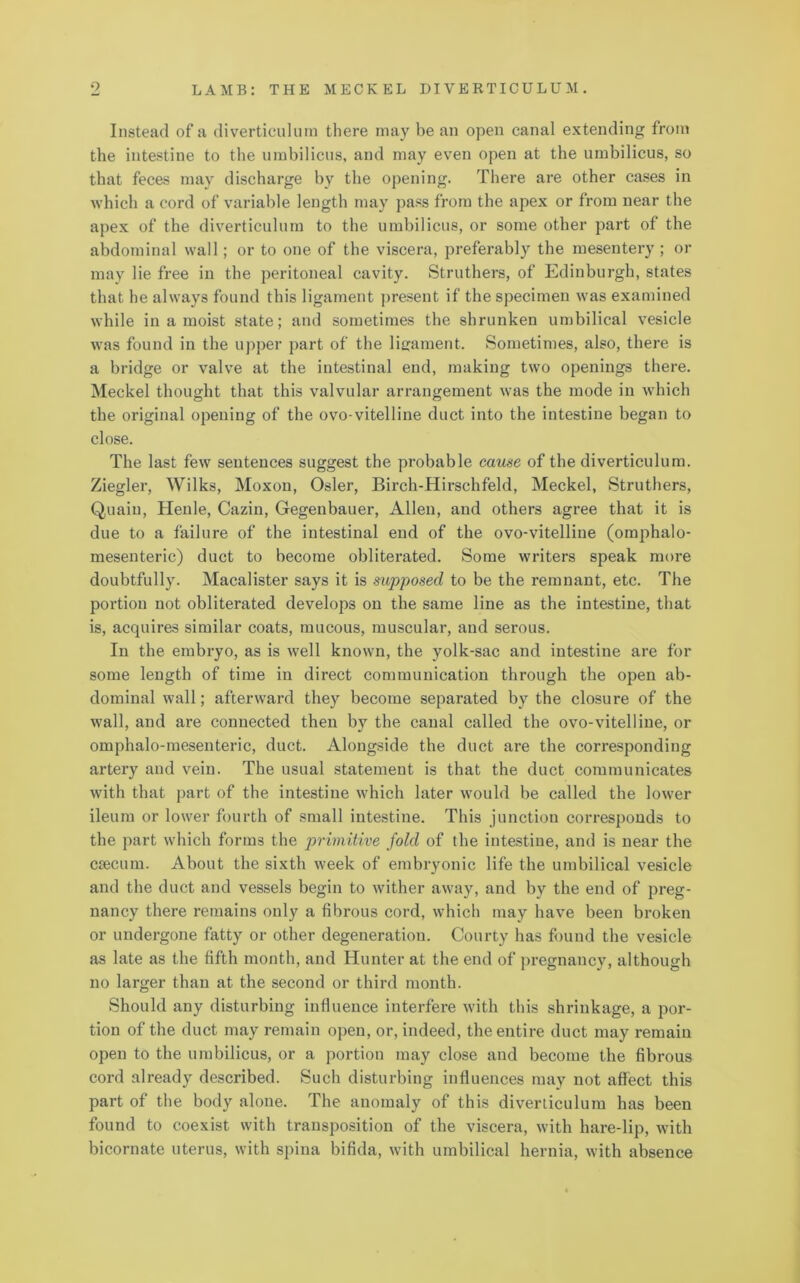 Instead of a diverticulum there may be an open canal extending from the intestine to the umbilicus, and may even open at the umbilicus, so that feces may discharge by the opening. There are other cases in which a cord of variable length may pass from the apex or from near the apex of the diverticulum to the umbilicus, or some other part of the abdominal wall; or to one of the viscera, preferably the mesentery ; or may lie free in the peritoneal cavity. Struthers, of Edinburgh, states that he always found this ligament present if the specimen was examined while in a moist state; and sometimes the shrunken umbilical vesicle was found in the upper part of the ligament. Sometimes, also, there is a bridge or valve at the intestinal end, making two openings there. Meckel thought that this valvular arrangement was the mode in which the original opening of the ovo-vitelline duct into the intestine began to close. The last few sentences suggest the probable cause of the diverticulum. Ziegler, Wilks, Moxon, Osier, Birch-Hirschfeld, Meckel, Struthers, Quail), Henle, Cazin, Gegenbauer, Allen, and others agree that it is due to a failure of the intestinal end of the ovo-vitelline (omphalo- mesenteric) duct to become obliterated. Some writers speak more doubtfully. Macalister says it is supposed to be the remnant, etc. The portion not obliterated develops on the same line as the intestine, that is, acquires similar coats, mucous, muscular, and serous. In the embryo, as is Avell known, the yolk-sac and intestine are for some length of time in direct communication through the open ab- dominal wall; afterward they become separated by the closure of the wall, and are connected then by the canal called the ovo-vitelline, or omphalo-mesenteric, duct. Alongside the duct are the corresponding artery and vein. The usual statement is that the duct communicates with that part of the intestine which later would be called the lower ileum or lower fourth of small intestine. This junction corresponds to the part which forms the primitive fold of the intestine, and is near the csecurn. About the sixth week of embryonic life the umbilical vesicle and the duct and vessels begin to wither away, and by the end of preg- nancy there remains only a fibrous cord, which may have been broken or undergone fatty or other degeneration. Courty has found the vesicle as late as the fifth month, and Hunter at the end of pregnancy, although no larger than at the second or third month. Should any disturbing influence interfere with this shrinkage, a por- tion of the duct may remain open, or, indeed, the entire duct may remain open to the umbilicus, or a portion may close and become the fibrous cord already described. Such disturbing influences may not affect this part of the body alone. The anomaly of this diverticulum has been found to coexist with transposition of the viscera, with hare-lip, with bicornate uterus, with spina bifida, with umbilical hernia, with absence