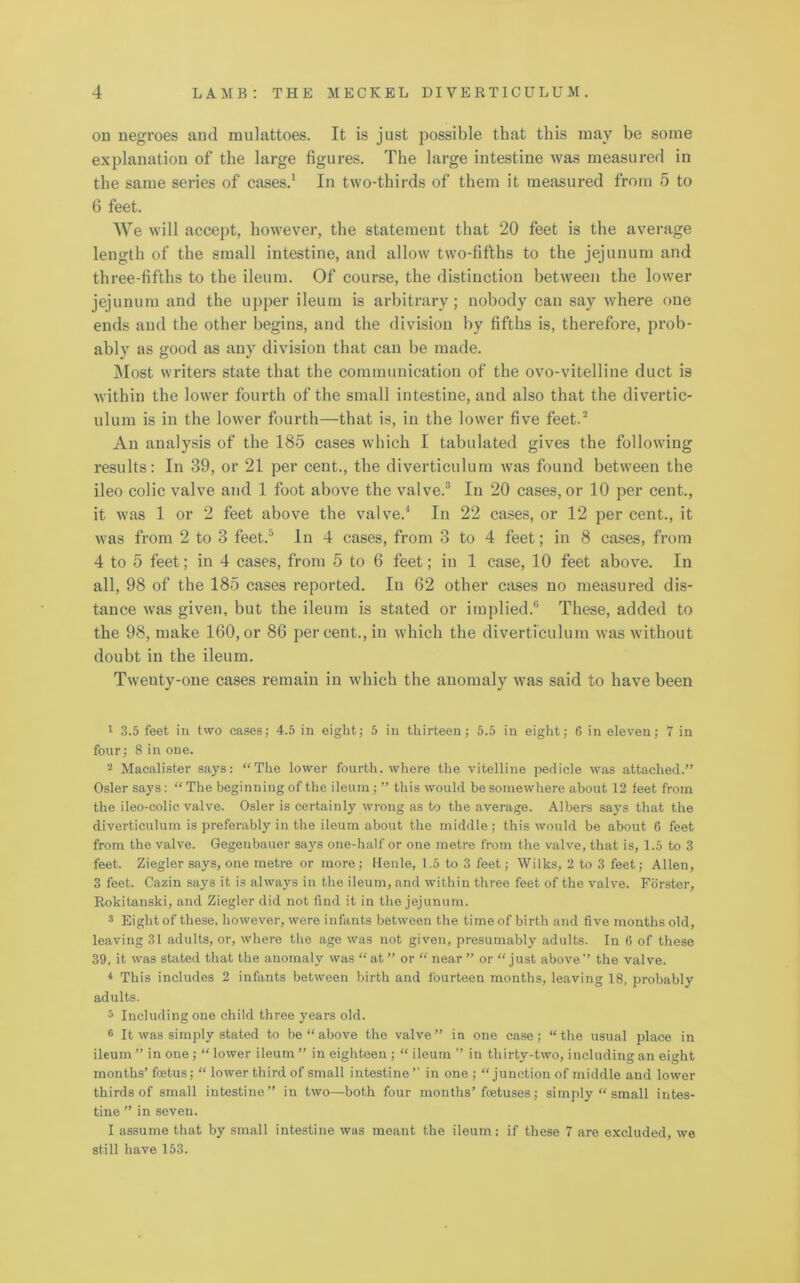 on negroes and mulattoes. It is just possible that this may he some explanation of the large figures. The large intestine was measured in the same series of cases.1 In two-thirds of them it measured from 5 to 6 feet. We will accept, however, the statement that 20 feet is the average length of the small intestine, and allow two-fifths to the jejunum and three-fifths to the ileum. Of course, the distinction between the lower jejunum and the upper ileum is arbitrary; nobody can say where one ends and the other begins, and the division by fifths is, therefore, prob- ably as good as any division that can be made. Most writers state that the communication of the ovo-vitelline duct is within the lower fourth of the small intestine, and also that the divertic- ulum is in the lower fourth—that is, in the lower five feet.2 An analysis of the 185 cases which I tabulated gives the following results: In 39, or 21 per cent., the diverticulum was found between the ileo colic valve and 1 foot above the valve.3 * 5 6 In 20 cases, or 10 per cent., it was 1 or 2 feet above the valve.1 In 22 cases, or 12 per cent., it was from 2 to 3 feet.0 In 4 cases, from 3 to 4 feet; in 8 cases, from 4 to 5 feet; in 4 cases, from 5 to 6 feet; in 1 case, 10 feet above. In all, 98 of the 185 cases reported. In 62 other cases no measured dis- tance was given, but the ileum is stated or implied.® These, added to the 98, make 160, or 86 per cent., in which the diverticulum was without doubt in the ileum. Twenty-one cases remain in which the anomaly was said to have been 1 3.5 feet in two cases; 4.5 in eight; 5 in thirteen; 5.5 in eight; 6 in eleven; 7 in four; 8 in one. 2 Macalister says: “The lower fourth, where the vitelline pedicle was attached.” Osier says: “ The beginning of the ileum; ” this would be somewhere about 12 feet from the ileo-colic valve. Osier is certainly wrong as to the average. Albers says that the diverticulum is preferably in the ileum about the middle; this would be about 6 feet from the valve. Gegenbauer says one-half or one metre from the valve, that is, 1.5 to 3 feet. Ziegler says, one metre or more; Ileule, 1.5 to 3 feet; Wilks, 2 to 3 feet; Allen, 3 feet. Cazin says it is always in the ileum, and within three feet of the valve. Forster, Rokitanski, and Ziegler did not find it in the jejunum. 3 Eight of these, however, were infants between the time of birth and five months old, leaving 31 adults, or, where the age was not given, presumably adults. In 6 of these 39, it was stated that the anomaly was “at ” or “ near ” or “just above” the valve. * This includes 2 infants between birth and fourteen months, leaving 18, probably adults. 5 Including one child three years old. 6 It was simply stated to be “ above the valve ” in one case; “ the usual place in ileum ” in one; “ lower ileum ” in eighteen ; “ ileum ” in thirty-two, including an eight months’ foetus; “ lower third of small intestine’1 in one ; “junction of middle and lower thirds of small intestine” in two—both four months’foetuses; simply “ small intes- tine ” in seven. I assume that by small intestine was meant the ileum: if these 7 are excluded, we still have 153.