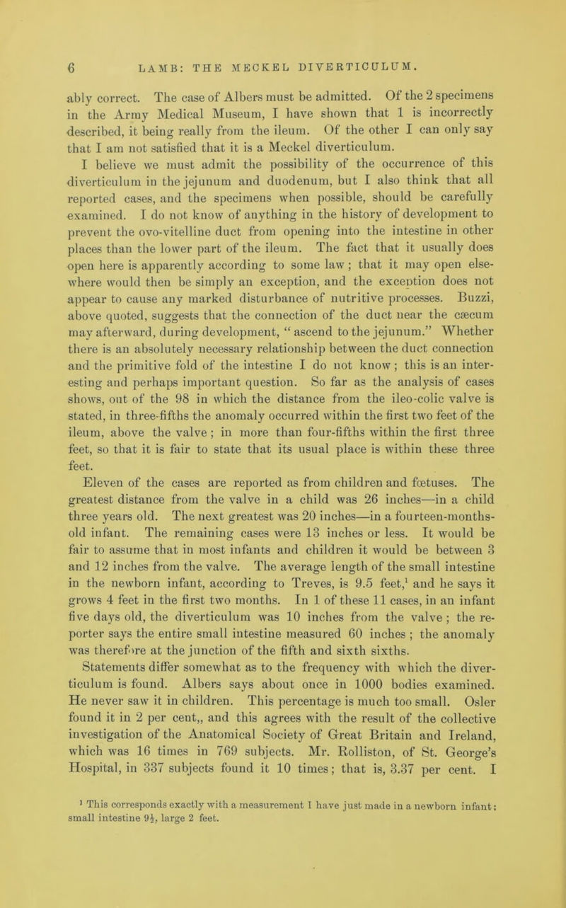 ably correct. The case of Albers must be admitted. Of the 2 specimens in the Array Medical Museum, I have shown that 1 is incorrectly described, it being really from the ileum. Of the other I can only say that I am not satisfied that it is a Meckel diverticulum. I believe we must admit the possibility of the occurrence of this diverticulum in the jejunum and duodenum, but I also think that all reported cases, and the specimens when possible, should be carefully examined. I do not know of anything in the history of development to prevent the ovo-vitelline duct from opening into the intestine in other places than the lower part of the ileum. The fact that it usually does open here is apparently according to some law ; that it may open else- where would then be simply an exception, and the exception does not appear to cause any marked disturbance of nutritive processes. Buzzi, above quoted, suggests that the connection of the duct near the caecum may afterward, during development, “ ascend to the jejunum.” Whether there is an absolutely necessary relationship between the duct connection and the primitive fold of the intestine I do not know ; this is an inter- esting and perhaps important question. So far as the analysis of cases shows, out of the 98 in which the distance from the ileo-colic valve is stated, in three-fifths the anomaly occurred within the first two feet of the ileum, above the valve; in more than four-fifths within the first three feet, so that it is fair to state that its usual place is within these three feet. Eleven of the cases are reported as from children and fetuses. The greatest distance from the valve in a child was 26 inches—in a child three years old. The next greatest was 20 inches—in a fourteen-months- old infant. The remaining cases were 13 inches or less. It would be fair to assume that in most infants and children it would be between 3 and 12 inches from the valve. The average length of the small intestine in the newborn infant, according to Treves, is 9.5 feet,1 and he says it grows 4 feet in the first two months. In 1 of these 11 cases, in an infant five days old, the diverticulum was 10 inches from the valve ; the re- porter says the entire small intestine measured 60 inches ; the anomaly was therefore at the junction of the fifth and sixth sixths. Statements differ somewhat as to the frequency with which the diver- ticulum is found. Albers says about once in 1000 bodies examined. He never saw it in children. This percentage is much too small. Osier found it in 2 per cent,, and this agrees with the result of the collective investigation of the Anatomical Society of Great Britain and Ireland, which was 16 times in 769 subjects. Mr. Rolliston, of St. George’s Hospital, in 337 subjects found it 10 times; that is, 3.37 per cent. I 1 This corresponds exactly with a measurement I have just made in a newborn infant: small intestine 9J, large 2 feet.