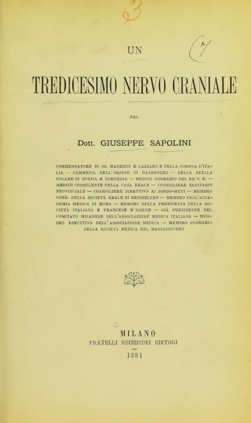 PEL Dott. GIUSEPPE SAPOLINI COMMENDATORE DI SS. MAURIZIO E LAZZARO E DELLA CORONA D'iTA- LIA — COMMEND. DELL'ORDINE DI DANEBOURG — DELLA STELLA POLARE DI SVEZIA E NORVEGIA — MEDICO ONORARIO DEL RE V. E. — MEDICO CONSULENTE DELLA CASA REALE — CONSIGLIERE SANITARIO PROVINCIALE — CONSIGLIERE DIRETTIVO AI SORDO-MUTI — MEMBRO CORR. DELLA SOCIETÀ REALE DI BRUSSELLES — MEMBRO DELL'ACCA- DEMIA MEDICA DI ROMA — MEMBRO DELLA PRESIDENZA DELLA SO- CIETÀ ITALIANA E FRANCESE D-IGIENE — GIÀ PRESIDENTE DEL COMITATO MILANESE DELL’ASSOCIAZIONE MEDICA ITALIANA — MEM- BRO ESECUTIVO DELL’ASSOCIAZIONE MEDICA — MEMBRO ONORARIO DELLA SOCIETÀ MEDICA DEL MASSASSUCHET o MILANO FRATELLI RECHIEDEI EDITORI 1881