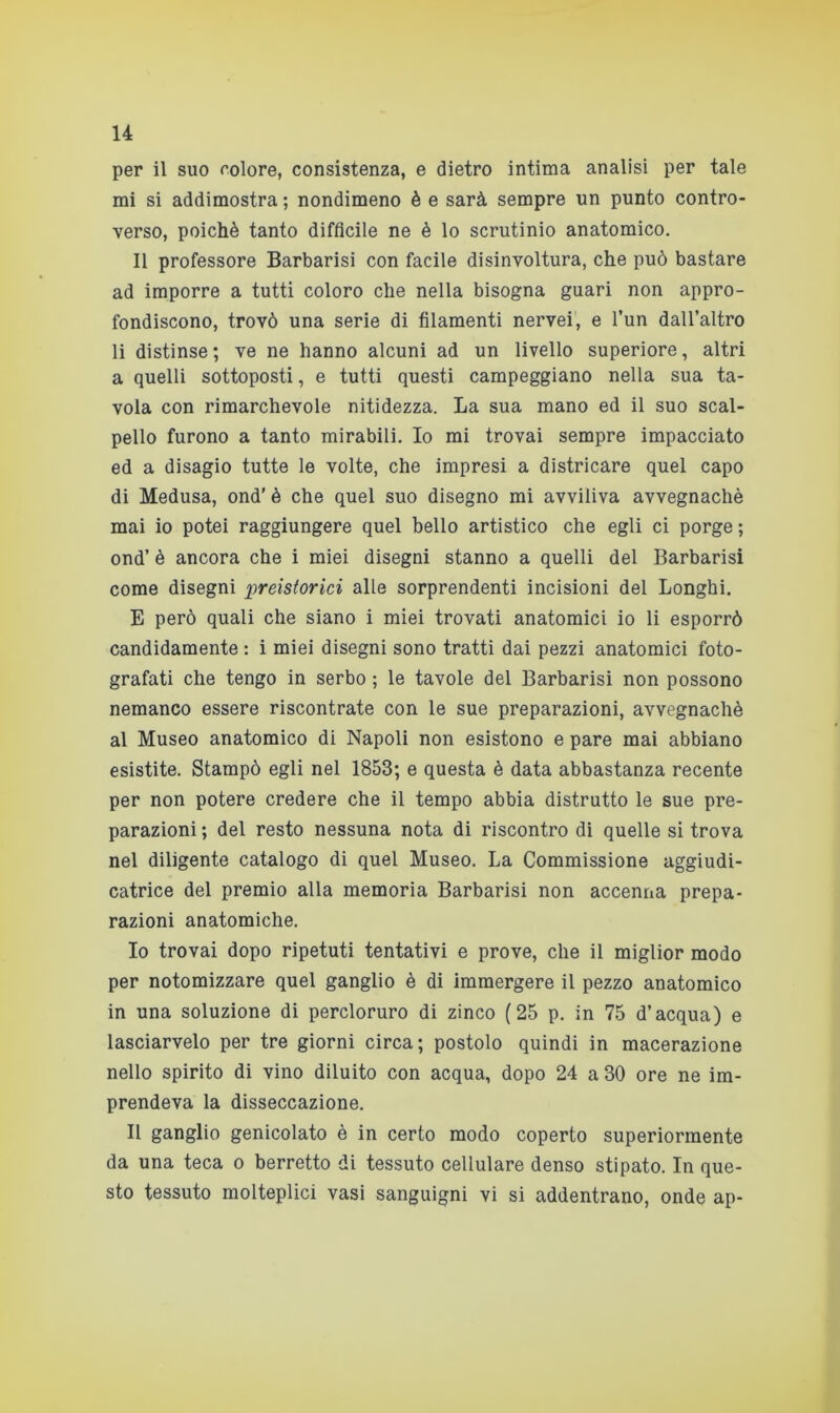 per il suo colore, consistenza, e dietro intima analisi per tale mi si addimostra ; nondimeno è e sarà sempre un punto contro- verso, poiché tanto diffìcile ne è lo scrutinio anatomico. Il professore Barbarisi con facile disinvoltura, che può bastare ad imporre a tutti coloro che nella bisogna guari non appro- fondiscono, trovò una serie di filamenti nervei, e l’un dall’altro li distinse ; ve ne hanno alcuni ad un livello superiore, altri a quelli sottoposti, e tutti questi campeggiano nella sua ta- vola con rimarchevole nitidezza. La sua mano ed il suo scal- pello furono a tanto mirabili. Io mi trovai sempre impacciato ed a disagio tutte le volte, che impresi a districare quel capo di Medusa, ond' è che quel suo disegno mi avviliva avvegnaché mai io potei raggiungere quel bello artistico che egli ci porge ; ond’ è ancora che i miei disegni stanno a quelli del Barbarisi come disegni preistorici alle sorprendenti incisioni del Longhi. E però quali che siano i miei trovati anatomici io li esporrò candidamente : i miei disegni sono tratti dai pezzi anatomici foto- grafati che tengo in serbo ; le tavole del Barbarisi non possono nemanco essere riscontrate con le sue preparazioni, avvegnaché al Museo anatomico di Napoli non esistono e pare mai abbiano esistite. Stampò egli nel 1853; e questa è data abbastanza recente per non potere credere che il tempo abbia distrutto le sue pre- parazioni ; del resto nessuna nota di riscontro di quelle si trova nel diligente catalogo di quel Museo. La Commissione aggiudi- catrice del premio alla memoria Barbarisi non accenna prepa- razioni anatomiche. 10 trovai dopo ripetuti tentativi e prove, che il miglior modo per notomizzare quel ganglio è di immergere il pezzo anatomico in una soluzione di percloruro di zinco (25 p. in 75 d’acqua) e lasciarvelo per tre giorni circa; postolo quindi in macerazione nello spirito di vino diluito con acqua, dopo 24 a 30 ore ne im- prendeva la disseccazione. 11 ganglio genicolato è in certo modo coperto superiormente da una teca o berretto di tessuto cellulare denso stipato. In que- sto tessuto molteplici vasi sanguigni vi si addentrano, onde ap-