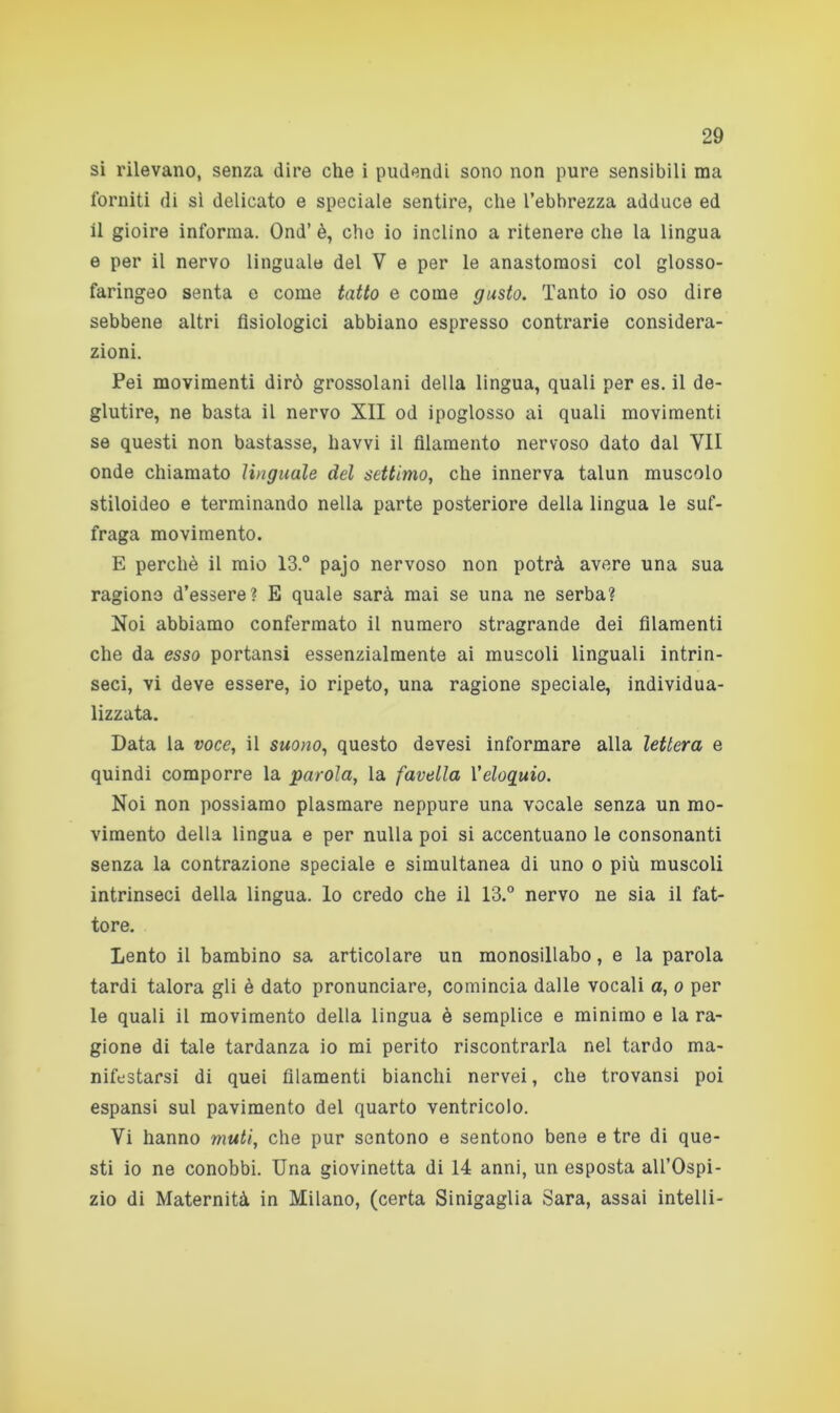 si rilevano, senza dire che i pudendi sono non pure sensibili ma forniti di sì delicato e speciale sentire, che l’ebbrezza adduce ed il gioire informa. Ond’ è, che io inclino a ritenere che la lingua e per il nervo linguale del V e per le anastomosi col glosso- faringeo senta e come tatto e come gusto. Tanto io oso dire sebbene altri fisiologici abbiano espresso contrarie considera- zioni. Pei movimenti dirò grossolani della lingua, quali per es. il de- glutire, ne basta il nervo XII od ipoglosso ai quali movimenti se questi non bastasse, havvi il filamento nervoso dato dal VII onde chiamato linguale del settimo, che innerva talun muscolo stiloideo e terminando nella parte posteriore della lingua le suf- fraga movimento. E perchè il mio 13.° pajo nervoso non potrà avere una sua ragione d’essere? E quale sarà mai se una ne serba? Noi abbiamo confermato il numero stragrande dei filamenti che da esso portansi essenzialmente ai muscoli linguali intrin- seci, vi deve essere, io ripeto, una ragione speciale, individua- lizzata. Data la voce, il suono, questo devesi informare alla lettera e quindi comporre la parola, la favella l’eloquio. Noi non possiamo plasmare neppure una vocale senza un mo- vimento della lingua e per nulla poi si accentuano le consonanti senza la contrazione speciale e simultanea di uno o più muscoli intrinseci della lingua, lo credo che il 13.° nervo ne sia il fat- tore. Lento il bambino sa articolare un monosillabo, e la parola tardi talora gli è dato pronunciare, comincia dalle vocali a, o per le quali il movimento della lingua è semplice e minimo e la ra- gione di tale tardanza io mi perito riscontrarla nel tardo ma- nifestarsi di quei filamenti bianchi nervei, che trovansi poi espansi sul pavimento del quarto ventricolo. Vi hanno muti, che pur sentono e sentono bene e tre di que- sti io ne conobbi. Una giovinetta di 14 anni, un esposta all’Ospi- zio di Maternità in Milano, (certa Sinigaglia Sara, assai intelli-