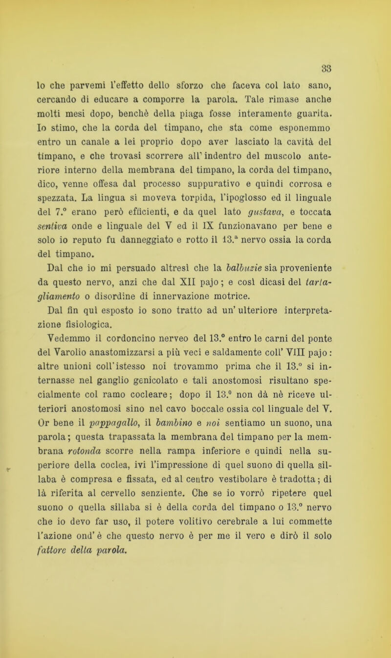 lo che parvemi l’effetto dello sforzo che faceva col lato sano, cercando di educare a comporre la parola. Tale rimase anche molti mesi dopo, benché della piaga fosse interamente guarita. Io stimo, che la corda del timpano, che sta come esponemmo entro un canale a lei proprio dopo aver lasciato la cavità del timpano, e che trovasi scorrere all1 indentro del muscolo ante- riore interno della membrana del timpano, la corda del timpano, dico, venne offesa dal processo suppurativo e quindi corrosa e spezzata. La lingua si moveva torpida, l’ipoglosso ed il linguale del 7.° erano però efficienti, e da quel lato gustava, e toccata sentiva onde e linguale del V ed il IX funzionavano per bene e solo io reputo fu danneggiato e rotto il 13.a nervo ossia la corda del timpano. Dal che io mi persuado altresì che la balbuzie sia proveniente da questo nervo, anzi che dal XII pajo ; e cosi dicasi del tarta- gliamento o disordine di innervazione motrice. Dal fin qui esposto io sono tratto ad un’ ulteriore interpreta- zione fisiologica. Vedemmo il cordoncino nerveo del 13.° entro le carni del ponte del Varolio anastomizzarsi a più veci e saldamente coll’ Vili pajo : altre unioni coll’istesso noi trovammo prima che il 13.° si in- ternasse nel ganglio genicolato e tali anostomosi risultano spe- cialmente col ramo cocleare; dopo il 13.° non dà nè riceve ul- teriori anostomosi sino nel cavo boccale ossia col linguale del V. Or bene il 'pappagallo, il bambino e noi sentiamo un suono, una parola; questa trapassata la membrana del timpano per la mem- brana rotonda scorre nella rampa inferiore e quindi nella su- periore della coclea, ivi l’impressione di quel suono di quella sil- laba è compresa e fissata, ed al centro vestibolare è tradotta; di là riferita al cervello senziente. Che se io vorrò ripetere quel suono o quella sillaba si è della corda del timpano o 13.° nervo che io devo far uso, il potere volitivo cerebrale a lui commette l'azione ond’ è che questo nervo è per me il vero e dirò il solo fattore delta parola.