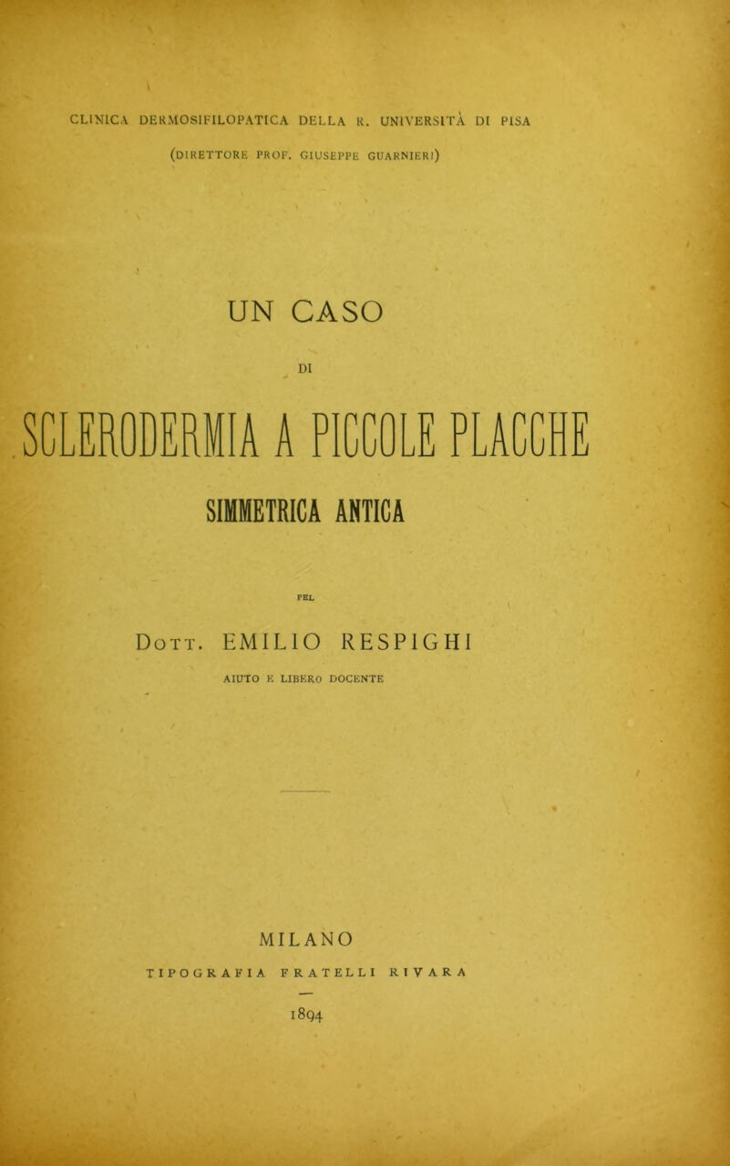 CLINICA DERMOSIFILOPATICA DELLA R. UNIVERSITÀ DI PISA (DIRETTORE PROF. GIUSEPPE GUARNIERl) UN CASO SCLERODERMIA A PICCOLE PLACCHE SIMMETRICA ANTICA PEL Dott. EMILIO RESP1G HI AIUTO K LIBERO DOCENTE ♦ MILANO TIPOGRAFIA FRATELLI R I V ARA 1894