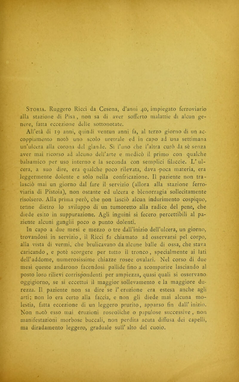 Storia. Ruggero Ricci da Cesena, d’anni 40, impiegato ferroviario alla stazione di Pisa , non sa di aver sofferto malattie di alcun ge- nere, fatta eccezione delle sottonotate. All’età di 19 anni, quindi ventun anni fa, al terzo giorno di un ac- coppiamento notò uno scolo uretrale ed in capo ad una settimana un’ulcera alla corona del glande. Si l’uno che l’altra curò da sè senza aver mai ricorso ad alcuno dell’arte e medicò il primo con qualche balsamico per uso interno e la seconda con semplici hlaccie. L’ ul- cera, a suo dire, era qualche poco rilevata, dava -poca materia, era leggermente dolente e solo nella confricazione. Il paziente non tra- lasciò mai un giorno dal fare il servizio (allora alla stazione ferro- viaria di Pistoia), non ostante ed ulcera e blenorragia sollecitamente risolsero. Alla prima però, che non lasciò alcun indurimento cospiquo, tenne dietro lo sviluppo di un tumoretto alla radice del pene, che diede esito in suppurazione. Agli inguini si fecero percettibili al pa- ziente alcuni ganglii poco o punto dolenti. In capo a due mesi e mezzo o tre dall’inizio dell’ulcera, un giorno, trovandosi in servizio, il Ricci fu chiamato ad osservarsi pel corpo, alla vista di vermi, che brulicavano da alcune balle di ossa, che stava caricando, e potè scorgere per tutto il tronco, specialmente ai lati dell’addome, numerosissime chiazze rosee ovalari. Nel corso di due mesi queste andarono facendosi pallide fino a scomparire lasciando al posto loro rilievi corrispondenti per ampiezza, quasi quali si osservano oggigiorno, se si eccettui il maggior sollevamento e la maggiore du- rezza. Il paziente non sa dire se 1’ eruzione era estesa anche agli arti; non lo era certo alla faccia, e non gli diede mai alcuna mo- lestia, fatta eccezione di un leggero prurito, apparso fin dall’inizio. Non notò esso mai eruzioni roseoliche o p.ipulose successive , non manifestazioni morbose buccali, non perdita acuta diffusa dei capelli, ma diradamento leggero, graduale sull’ alto del cuoio. / t