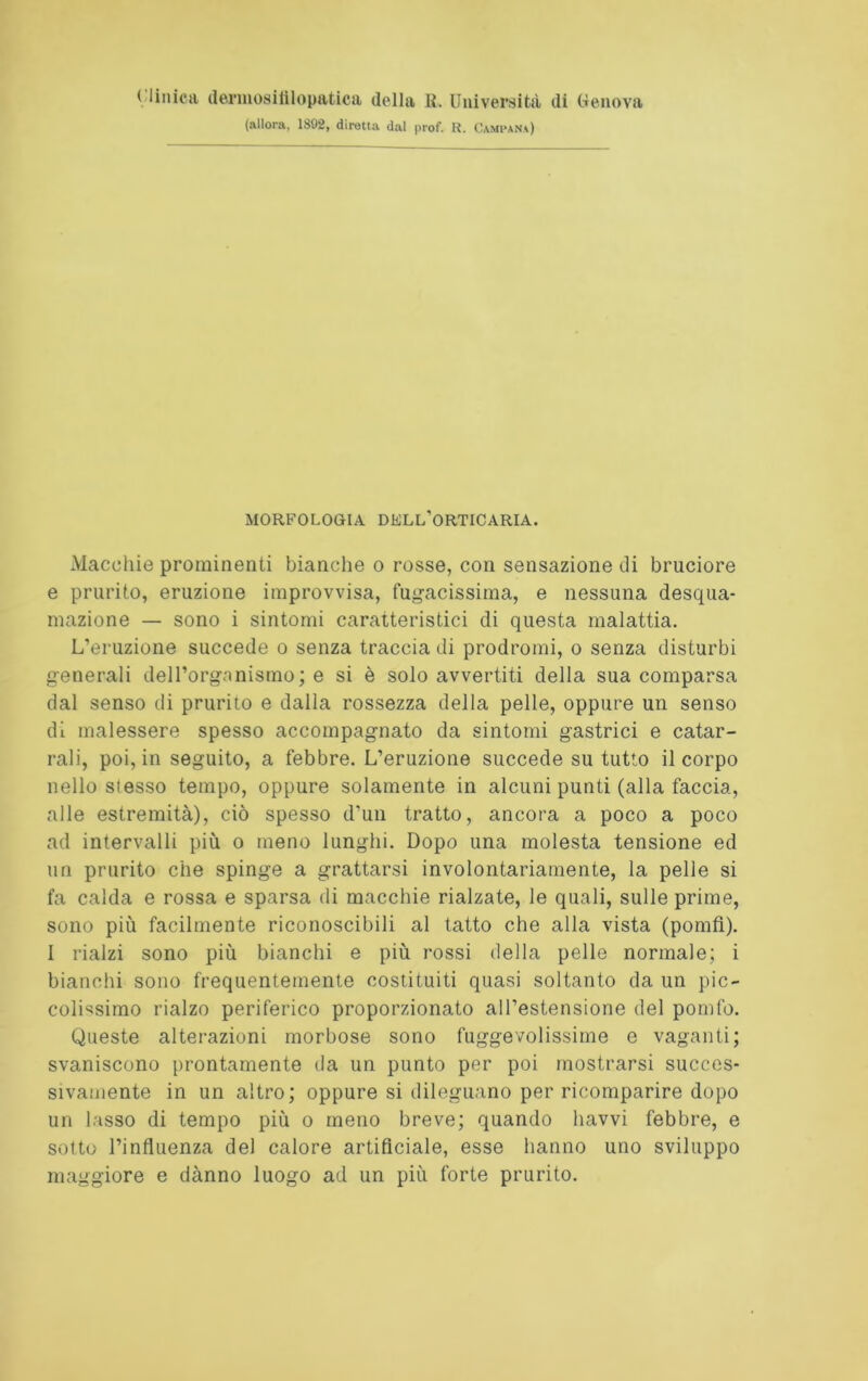 < Unica dermosifilopatica della R. Università di Genova (allora, 1892, diretta dal prof. lì. Campana) MORFOLOGIA DELL'ORTICARIA. Macchie prominenti bianche o rosse, con sensazione di bruciore e prurito, eruzione improvvisa, fugacissima, e nessuna desqua- mazione — sono i sintomi caratteristici di questa malattia. L’eruzione succede o senza traccia di prodromi, o senza disturbi generali dell’organismo; e si è solo avvertiti della sua comparsa dal senso di prurito e dalla rossezza della pelle, oppure un senso dì malessere spesso accompagnato da sintomi gastrici e catar- rali, poi, in seguito, a febbre. L’eruzione succede su tutto il corpo nello stesso tempo, oppure solamente in alcuni punti (alla faccia, alle estremità), ciò spesso d’un tratto, ancora a poco a poco ad intervalli più o meno lunghi. Dopo una molesta tensione ed un prurito che spinge a grattarsi involontariamente, la pelle si fa calda e rossa e sparsa di macchie rialzate, le quali, sulle prime, sono più facilmente riconoscibili al tatto che alla vista (pomfì). I rialzi sono più bianchi e più rossi della pelle normale; i bianchi sono frequentemente costituiti quasi soltanto da un pic- colissimo rialzo periferico proporzionato all’estensione del pomfo. Queste alterazioni morbose sono fuggevolissime e vaganti; svaniscono prontamente da un punto per poi mostrarsi succes- sivamente in un altro; oppure si dileguano per ricomparire dopo un lasso di tempo più o meno breve; quando havvi febbre, e sotto l’influenza del calore artificiale, esse hanno uno sviluppo maggiore e danno luogo ad un più forte prurito.