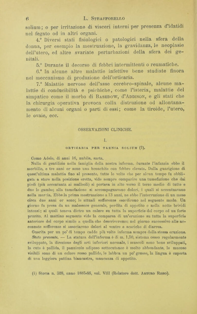 solium; o per irritazione di visceri interni per presenza d’idatidi nel fegato od in altri organi. 4. ° Diversi stati fisiologici o patologici nella sfera della donna, per esempio la mestruazione, la gravidanza, le neoplasie dell’utero, ed altre svariate perturbazioni della sfera dei ge- nitali. 5. ° Durante il decorso di febbri intermittenti o reumatiche. 6. ° In alcune altre malattie infettive bene studiate finora nel meccanismo di produzione dell’orticaria. 7. ° Malattie nervose dell’asse cerebro-spinale, alcune ma- lattie di conducibilità e psichiche, come l’isteria, malattie del simpatico come il morbo di Basedow, d’ADDisoN, e gli stati che la chirurgia operativa provoca colla distruzione od allontana- mento di alcuni organi o parti di essi; come la tiroide, l’utero, le ovaie, ecc. OSSERVAZIONI CLINICHE. I. ORTICARIA PER TAENIA SOLIUM (1). Como Adele, di anni 16, nubile, sarta. Nulla di gentilizio nella famiglia della nostra inferma, durante l’infanzia ebbe il morbillo, e tre anni or sono una bronchite con febbre elevata. Dalla guarigione di quest’ultima malattia fino al presente, tutte le volte che per alcun tempo fu obbli- gata a stare nella posizione eretta, vide sempre comparire una tumefazione che dai piedi (più accentuata ai malleoli) si portava in alto verso il terzo medio di tutte e due le gambe; alla tumefazione si accompagnavano dolori, i quali si accentuavano nella marcia. Ebbe la prima mestruazione a 13 anni, ne ebbe l’interruzione di un mese circa due anni or sono; le attuali sofferenze esordirono nel seguente modo. Un giorno fu presa, da un malessere generale, perdita di appetito e nella notte brividi intensi ; ai quali teneva dietro un calore su tutta la superfìcie del corpo ed un forte prurito. Al mattino seguente vide la comparsa di un’eruzione su tutta la superficie anteriore del corpo simile a quella che descriveremo; nel giorno successivo alle ac- cennate sofferenze si associarono dolori al ventre e scariche di diarrea. Guarita per un po’di tempo cadde più volte inferma sempre della stessa eruzione. Stato presente. — La statura dell’inferma è di m. 1,50, sistema osseo regolarmente sviluppato, la direzione degli arti inferiori normale, i muscoli sono bene sviluppati, la cute è pallida, il pannicolo adiposo sottocutaneo è molto abbondante, le mucose visibili sono di un colore rosso pallido, le labbra un po’ grosse, la lingua è coperta di una leggiera pattina biancastra, mancanza di appetito. (1) Stona n. 328, anno 1885-86, voi. Vili (Relatore dott. Arturo Risso).